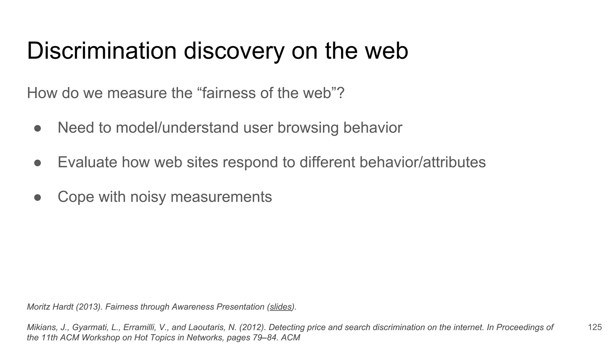 Discrimination discovery on the web
How do we measure the “fairness of the web”?
● Need to model/understand user browsing behavior
● Evaluate how web sites respond to different behavior/attributes
● Cope with noisy measurements
125
Moritz Hardt (2013). Fairness through Awareness Presentation (slides).
Mikians, J., Gyarmati, L., Erramilli, V., and Laoutaris, N. (2012). Detecting price and search discrimination on the internet. In Proceedings of
the 11th ACM Workshop on Hot Topics in Networks, pages 79–84. ACM
 