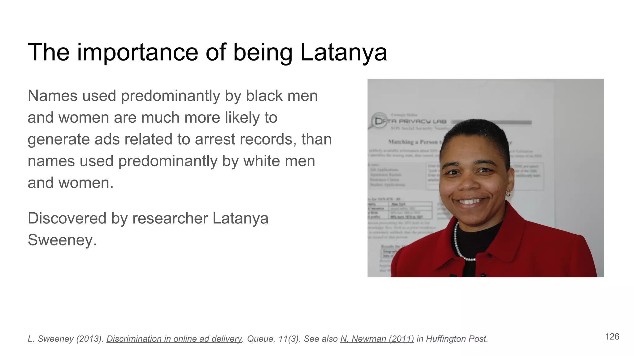 The importance of being Latanya
Names used predominantly by black men
and women are much more likely to
generate ads related to arrest records, than
names used predominantly by white men
and women.
Discovered by researcher Latanya
Sweeney.
L. Sweeney (2013). Discrimination in online ad delivery. Queue, 11(3). See also N. Newman (2011) in Huffington Post. 126
 