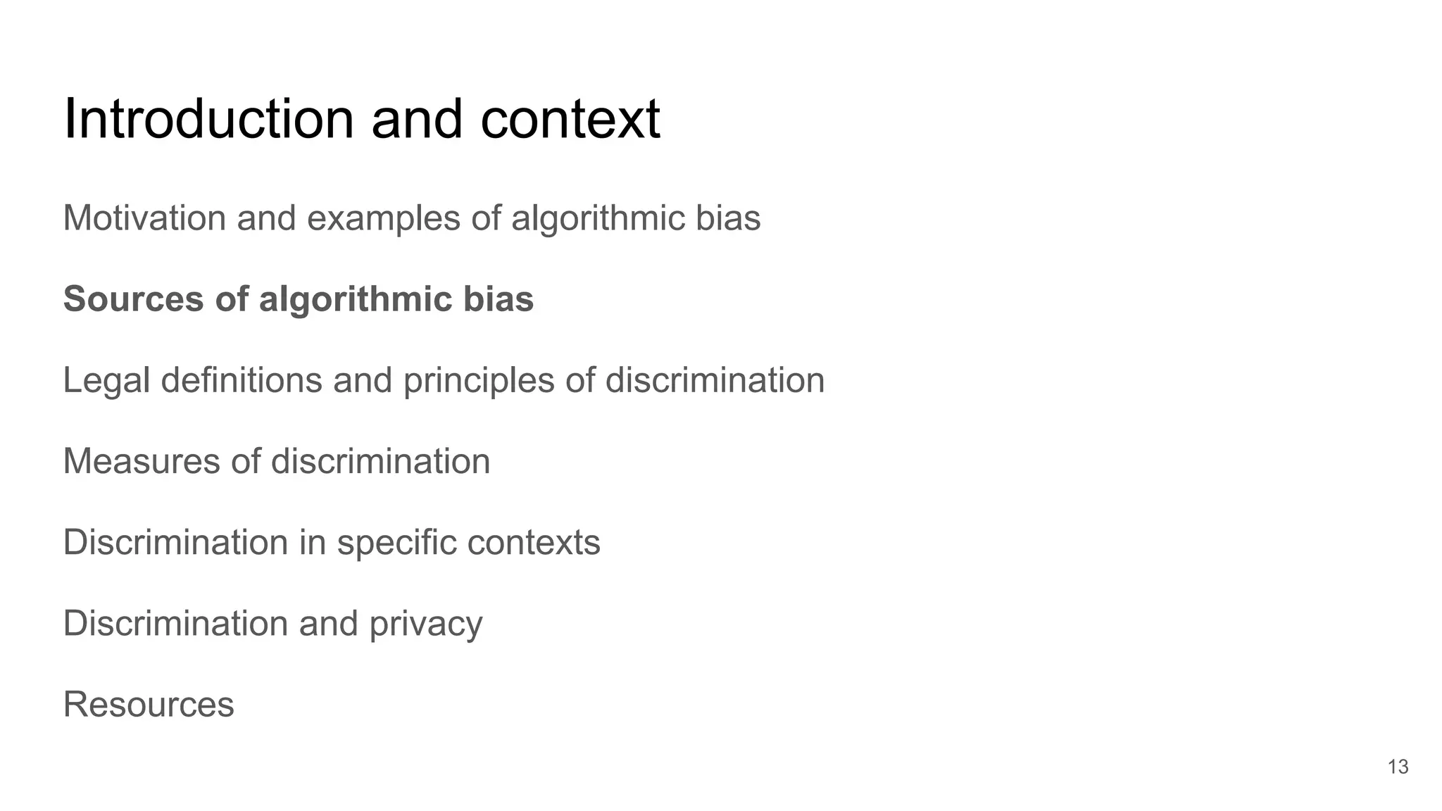 Introduction and context
Motivation and examples of algorithmic bias
Sources of algorithmic bias
Legal definitions and principles of discrimination
Measures of discrimination
Discrimination in specific contexts
Discrimination and privacy
Resources
13
 
