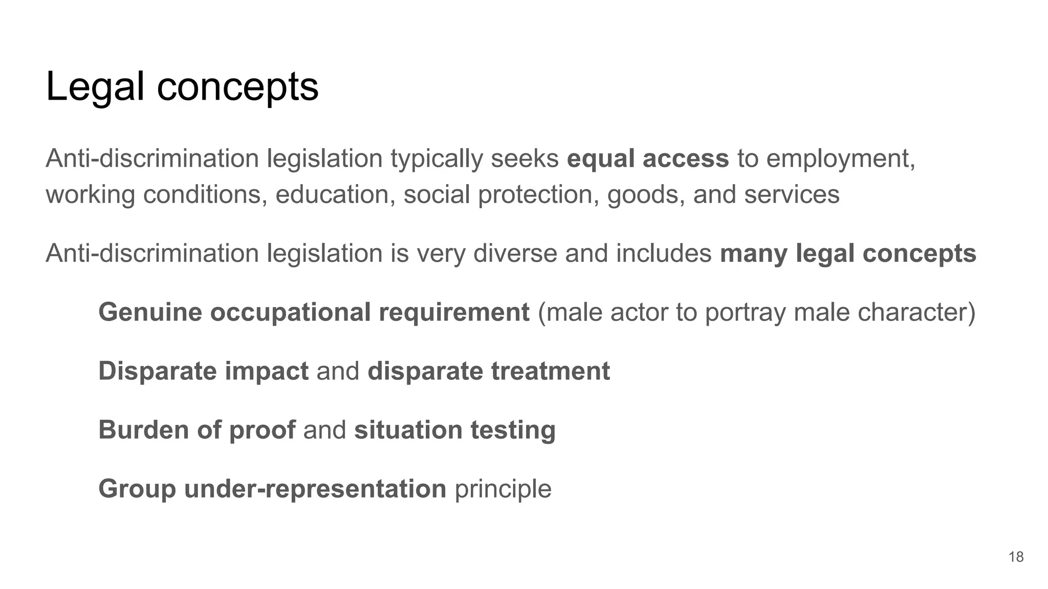 Legal concepts
Anti-discrimination legislation typically seeks equal access to employment,
working conditions, education, social protection, goods, and services
Anti-discrimination legislation is very diverse and includes many legal concepts
Genuine occupational requirement (male actor to portray male character)
Disparate impact and disparate treatment
Burden of proof and situation testing
Group under-representation principle
18
 