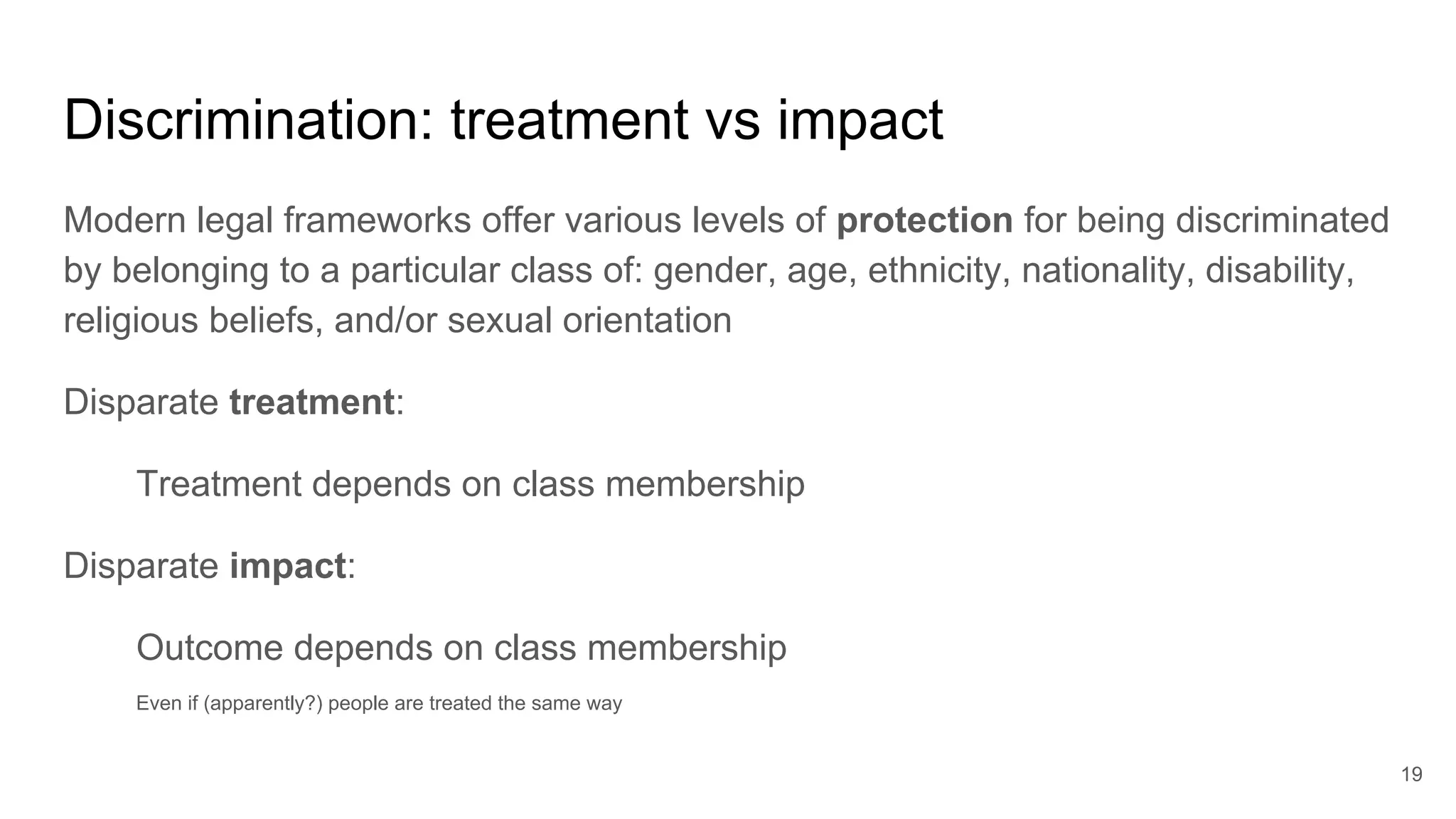 Discrimination: treatment vs impact
Modern legal frameworks offer various levels of protection for being discriminated
by belonging to a particular class of: gender, age, ethnicity, nationality, disability,
religious beliefs, and/or sexual orientation
Disparate treatment:
Treatment depends on class membership
Disparate impact:
Outcome depends on class membership
Even if (apparently?) people are treated the same way
19
 