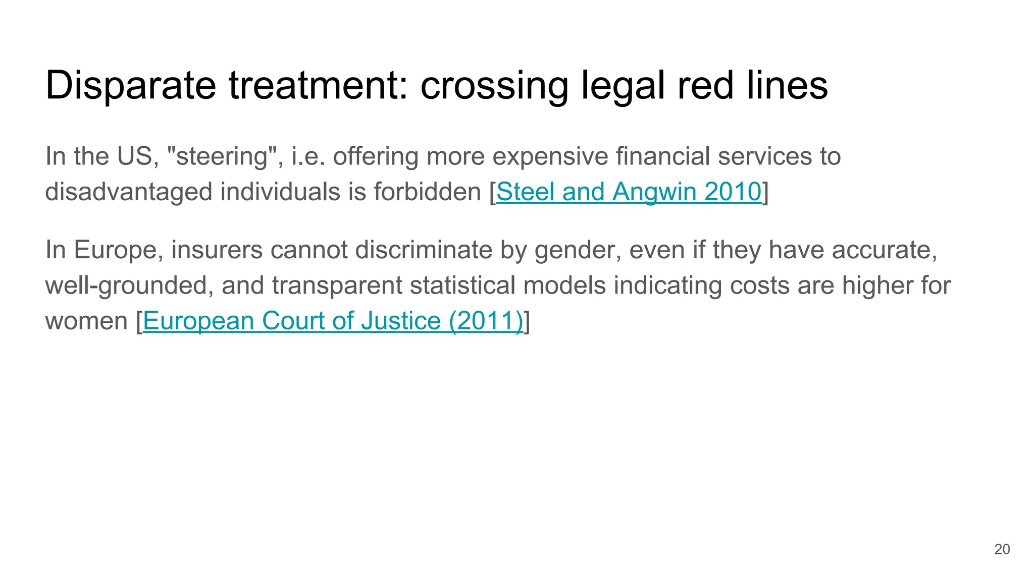 Disparate treatment: crossing legal red lines
In the US, "steering", i.e. offering more expensive financial services to
disadvantaged individuals is forbidden [Steel and Angwin 2010]
In Europe, insurers cannot discriminate by gender, even if they have accurate,
well-grounded, and transparent statistical models indicating costs are higher for
women [European Court of Justice (2011)]
20
 