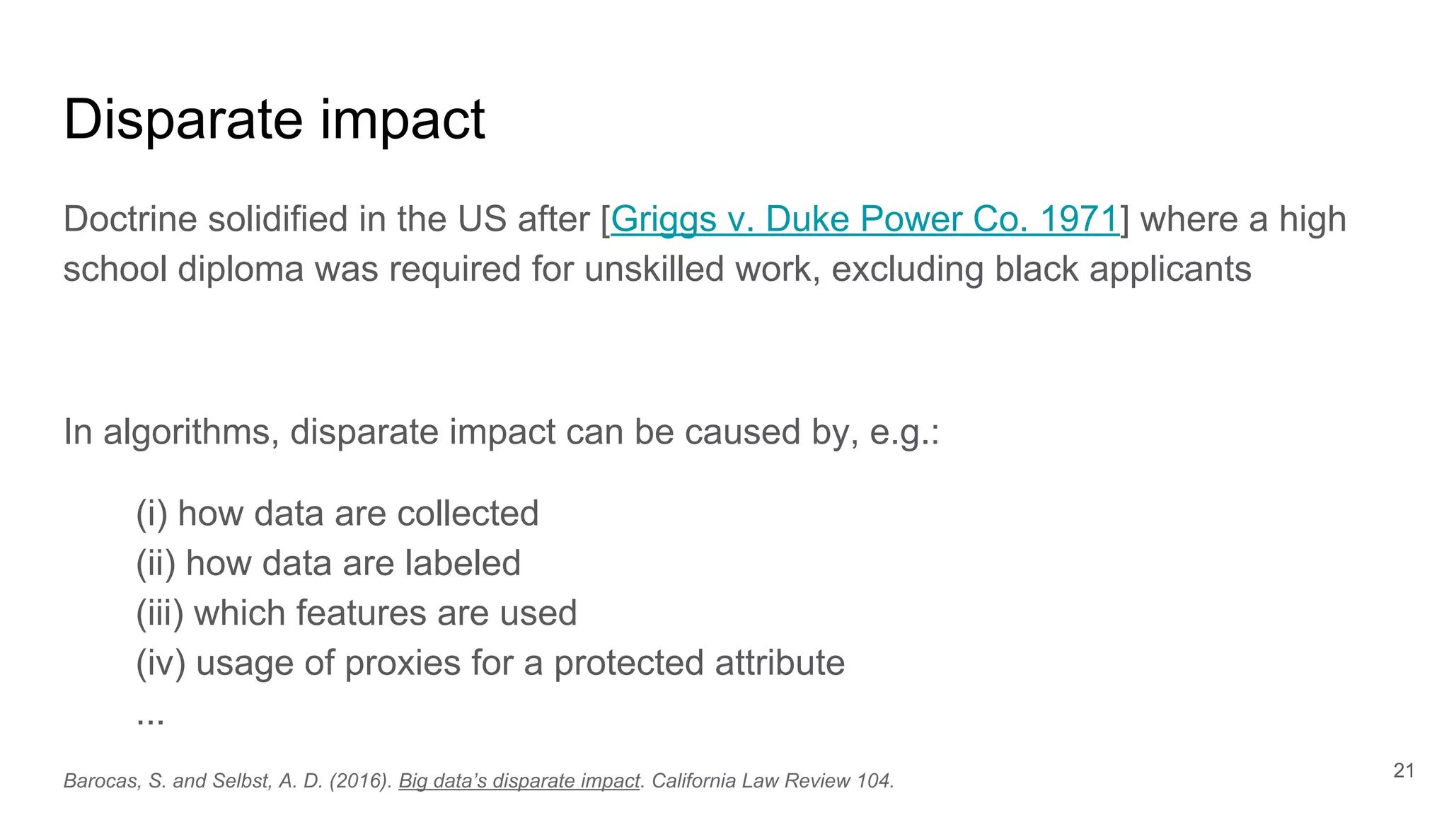 Disparate impact
Doctrine solidified in the US after [Griggs v. Duke Power Co. 1971] where a high
school diploma was required for unskilled work, excluding black applicants
In algorithms, disparate impact can be caused by, e.g.:
(i) how data are collected
(ii) how data are labeled
(iii) which features are used
(iv) usage of proxies for a protected attribute
...
21
Barocas, S. and Selbst, A. D. (2016). Big data’s disparate impact. California Law Review 104.
 