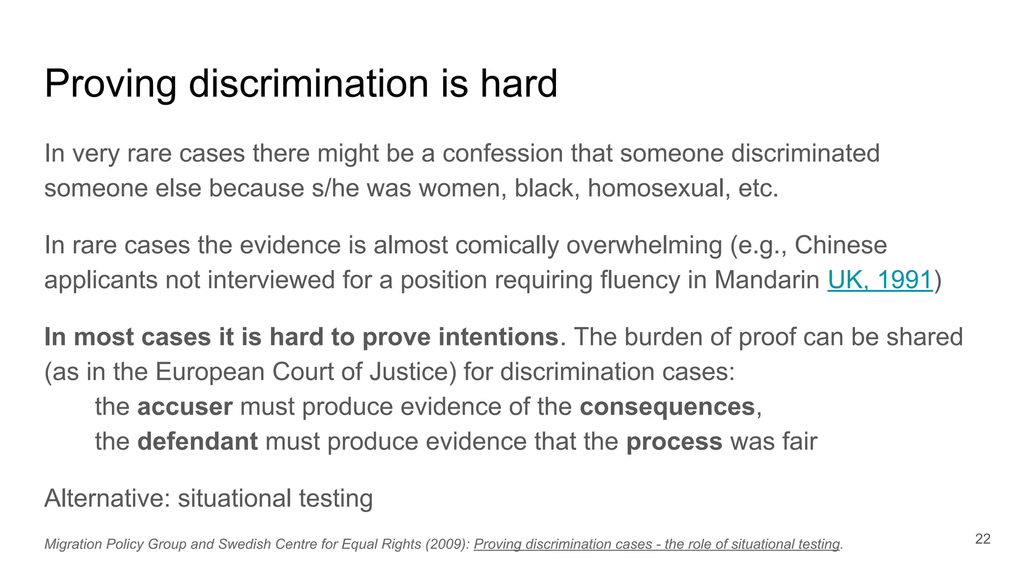 Proving discrimination is hard
In very rare cases there might be a confession that someone discriminated
someone else because s/he was women, black, homosexual, etc.
In rare cases the evidence is almost comically overwhelming (e.g., Chinese
applicants not interviewed for a position requiring fluency in Mandarin UK, 1991)
In most cases it is hard to prove intentions. The burden of proof can be shared
(as in the European Court of Justice) for discrimination cases:
the accuser must produce evidence of the consequences,
the defendant must produce evidence that the process was fair
Alternative: situational testing
22Migration Policy Group and Swedish Centre for Equal Rights (2009): Proving discrimination cases - the role of situational testing.
 