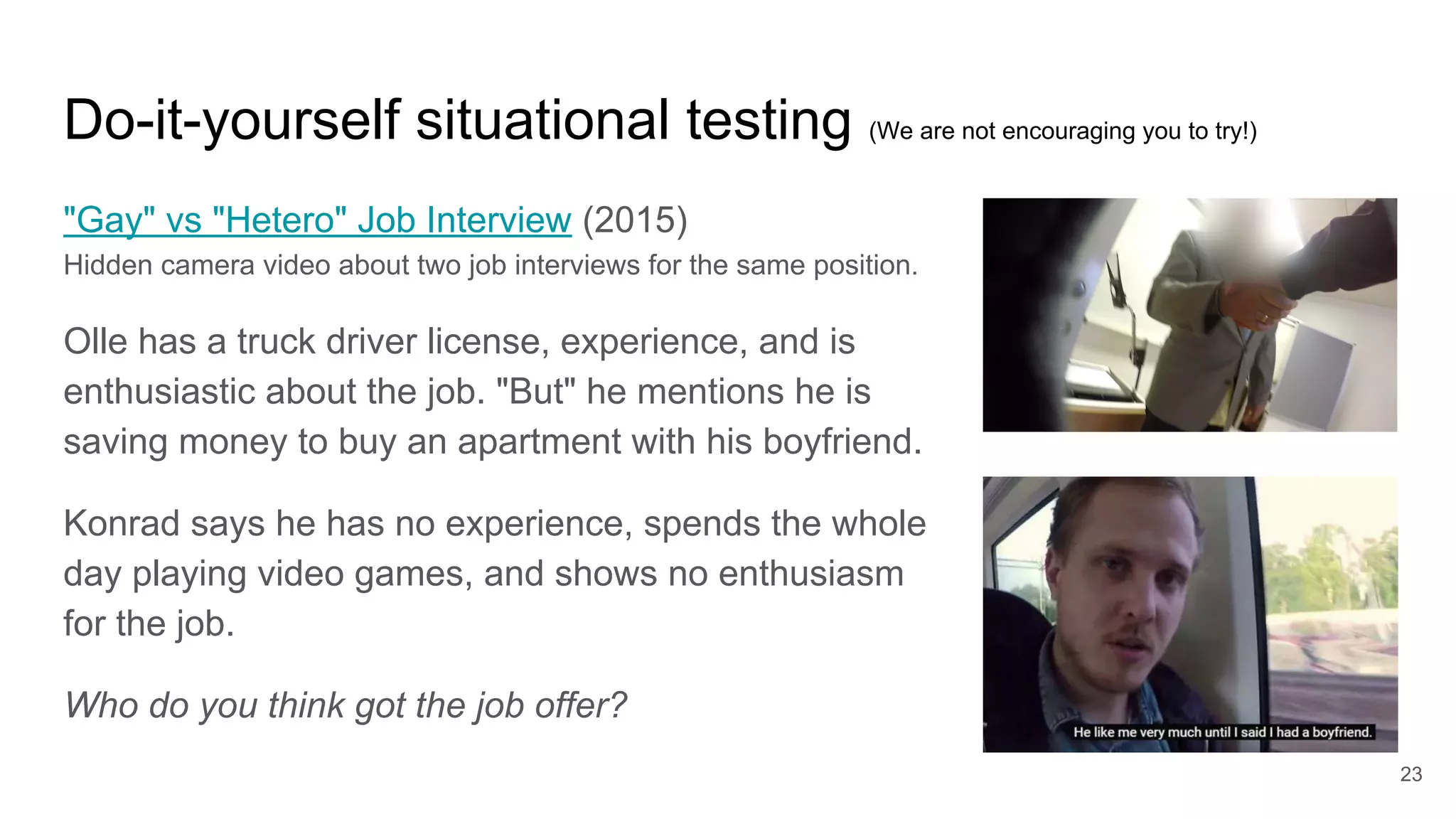 Do-it-yourself situational testing (We are not encouraging you to try!)
"Gay" vs "Hetero" Job Interview (2015)
Hidden camera video about two job interviews for the same position.
Olle has a truck driver license, experience, and is
enthusiastic about the job. "But" he mentions he is
saving money to buy an apartment with his boyfriend.
Konrad says he has no experience, spends the whole
day playing video games, and shows no enthusiasm
for the job.
Who do you think got the job offer?
23
 