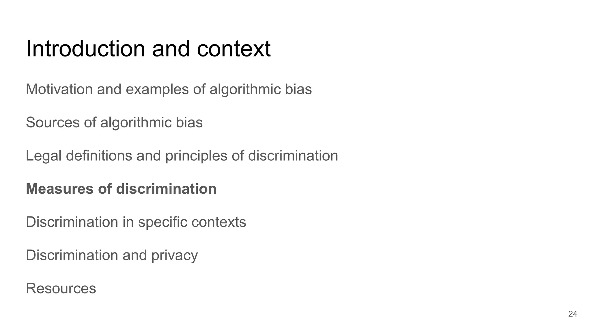 Introduction and context
Motivation and examples of algorithmic bias
Sources of algorithmic bias
Legal definitions and principles of discrimination
Measures of discrimination
Discrimination in specific contexts
Discrimination and privacy
Resources
24
 