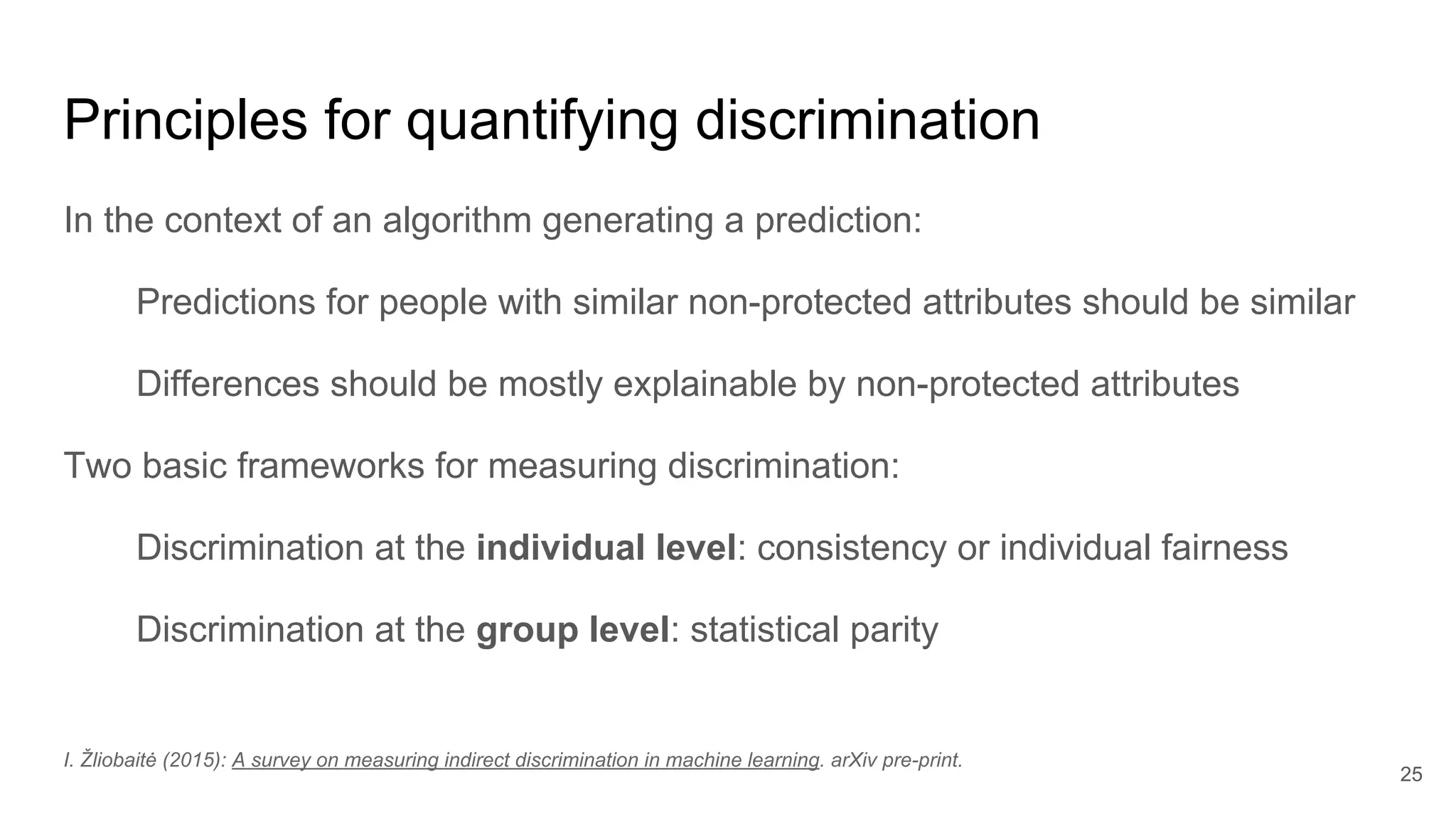 Principles for quantifying discrimination
In the context of an algorithm generating a prediction:
Predictions for people with similar non-protected attributes should be similar
Differences should be mostly explainable by non-protected attributes
Two basic frameworks for measuring discrimination:
Discrimination at the individual level: consistency or individual fairness
Discrimination at the group level: statistical parity
25
I. Žliobaitė (2015): A survey on measuring indirect discrimination in machine learning. arXiv pre-print.
 