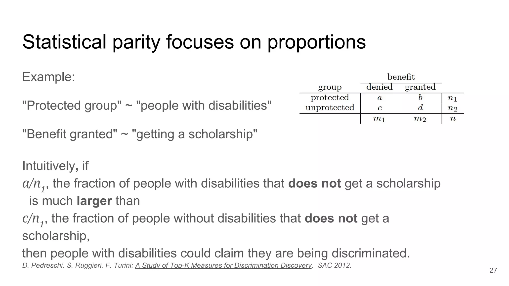 Statistical parity focuses on proportions
Example:
"Protected group" ~ "people with disabilities"
"Benefit granted" ~ "getting a scholarship"
27
Intuitively, if
a/n1
, the fraction of people with disabilities that does not get a scholarship
is much larger than
c/n1
, the fraction of people without disabilities that does not get a
scholarship,
then people with disabilities could claim they are being discriminated.
D. Pedreschi, S. Ruggieri, F. Turini: A Study of Top-K Measures for Discrimination Discovery. SAC 2012.
 