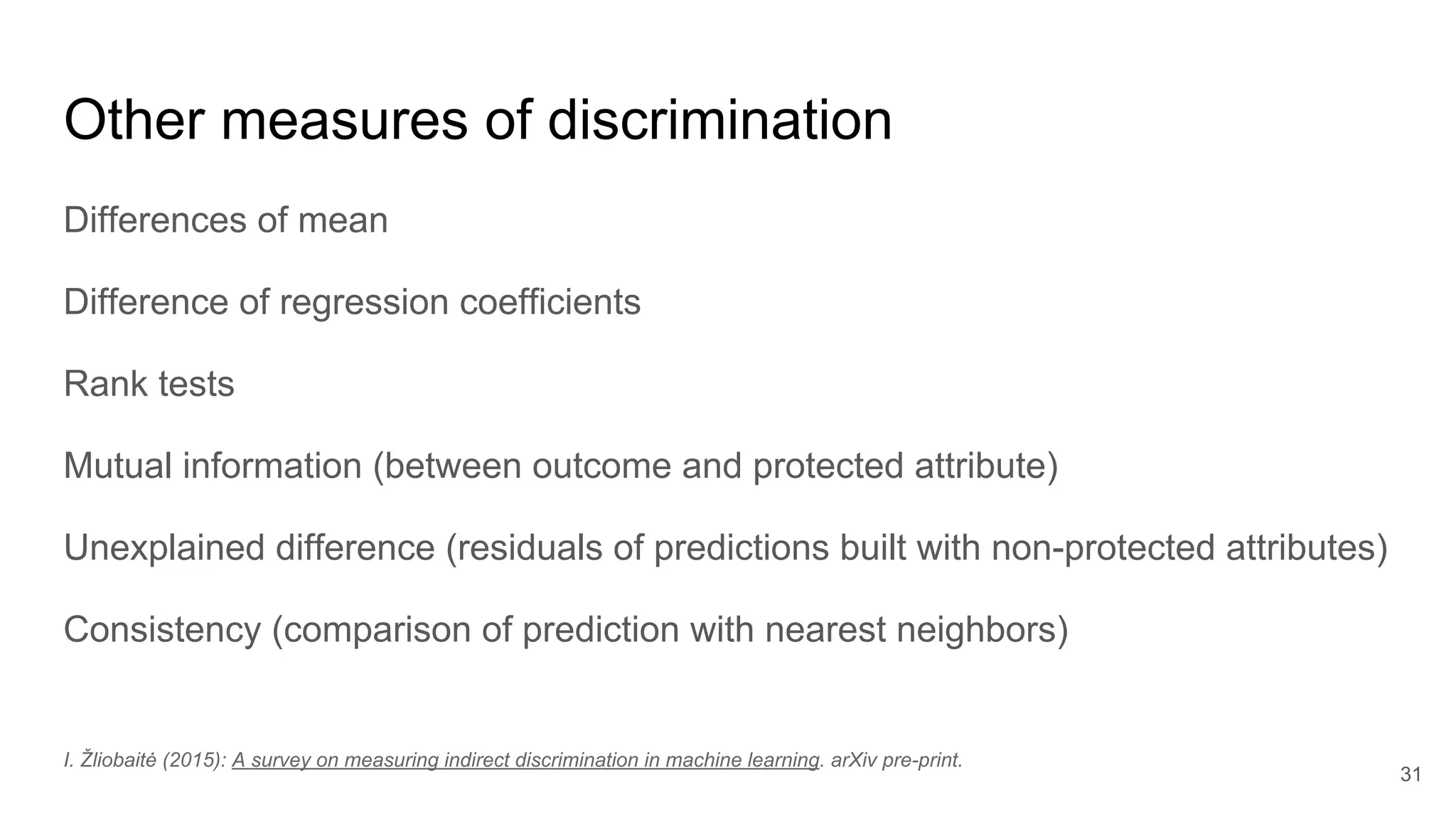 Other measures of discrimination
Differences of mean
Difference of regression coefficients
Rank tests
Mutual information (between outcome and protected attribute)
Unexplained difference (residuals of predictions built with non-protected attributes)
Consistency (comparison of prediction with nearest neighbors)
31
I. Žliobaitė (2015): A survey on measuring indirect discrimination in machine learning. arXiv pre-print.
 