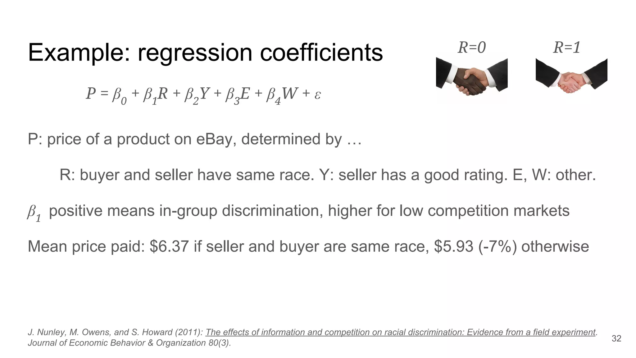 Example: regression coefficients
P: price of a product on eBay, determined by …
R: buyer and seller have same race. Y: seller has a good rating. E, W: other.
β1
positive means in-group discrimination, higher for low competition markets
Mean price paid: $6.37 if seller and buyer are same race, $5.93 (-7%) otherwise
32
J. Nunley, M. Owens, and S. Howard (2011): The effects of information and competition on racial discrimination: Evidence from a field experiment.
Journal of Economic Behavior & Organization 80(3).
P = β0
+ β1
R + β2
Y + β3
E + β4
W + ε
R=0 R=1
 