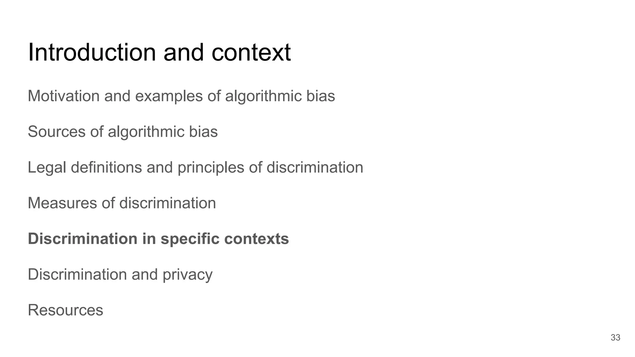 Introduction and context
Motivation and examples of algorithmic bias
Sources of algorithmic bias
Legal definitions and principles of discrimination
Measures of discrimination
Discrimination in specific contexts
Discrimination and privacy
Resources
33
 