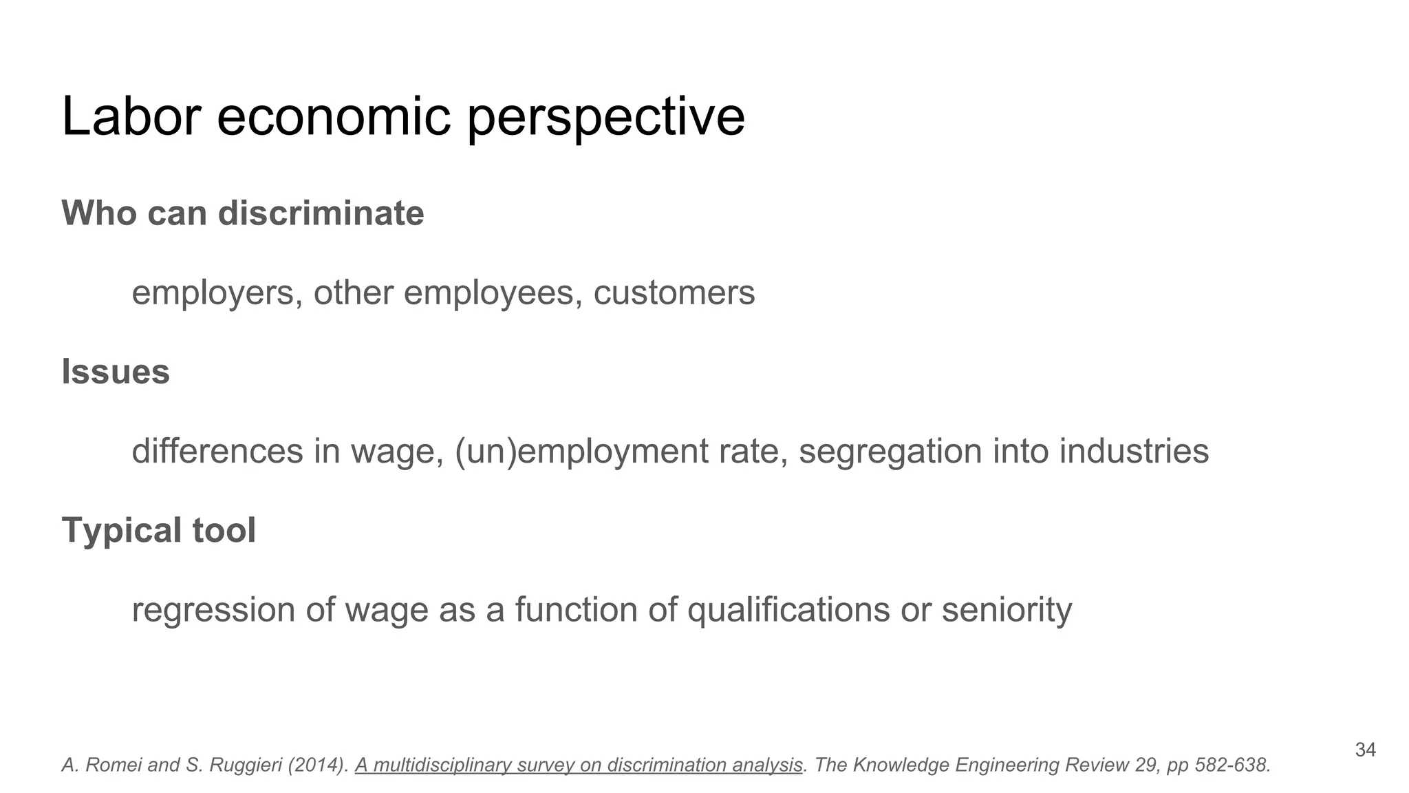 Labor economic perspective
Who can discriminate
employers, other employees, customers
Issues
differences in wage, (un)employment rate, segregation into industries
Typical tool
regression of wage as a function of qualifications or seniority
34
A. Romei and S. Ruggieri (2014). A multidisciplinary survey on discrimination analysis. The Knowledge Engineering Review 29, pp 582-638.
 