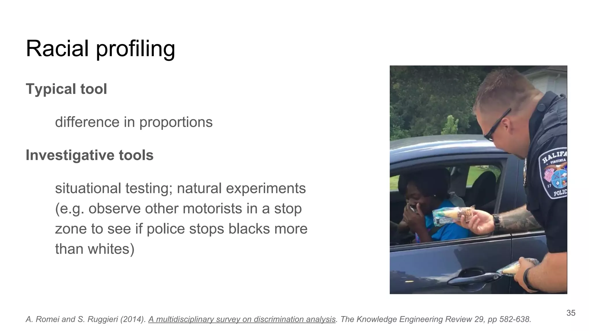 Racial profiling
Typical tool
difference in proportions
Investigative tools
situational testing; natural experiments
(e.g. observe other motorists in a stop
zone to see if police stops blacks more
than whites)
35
A. Romei and S. Ruggieri (2014). A multidisciplinary survey on discrimination analysis. The Knowledge Engineering Review 29, pp 582-638.
 
