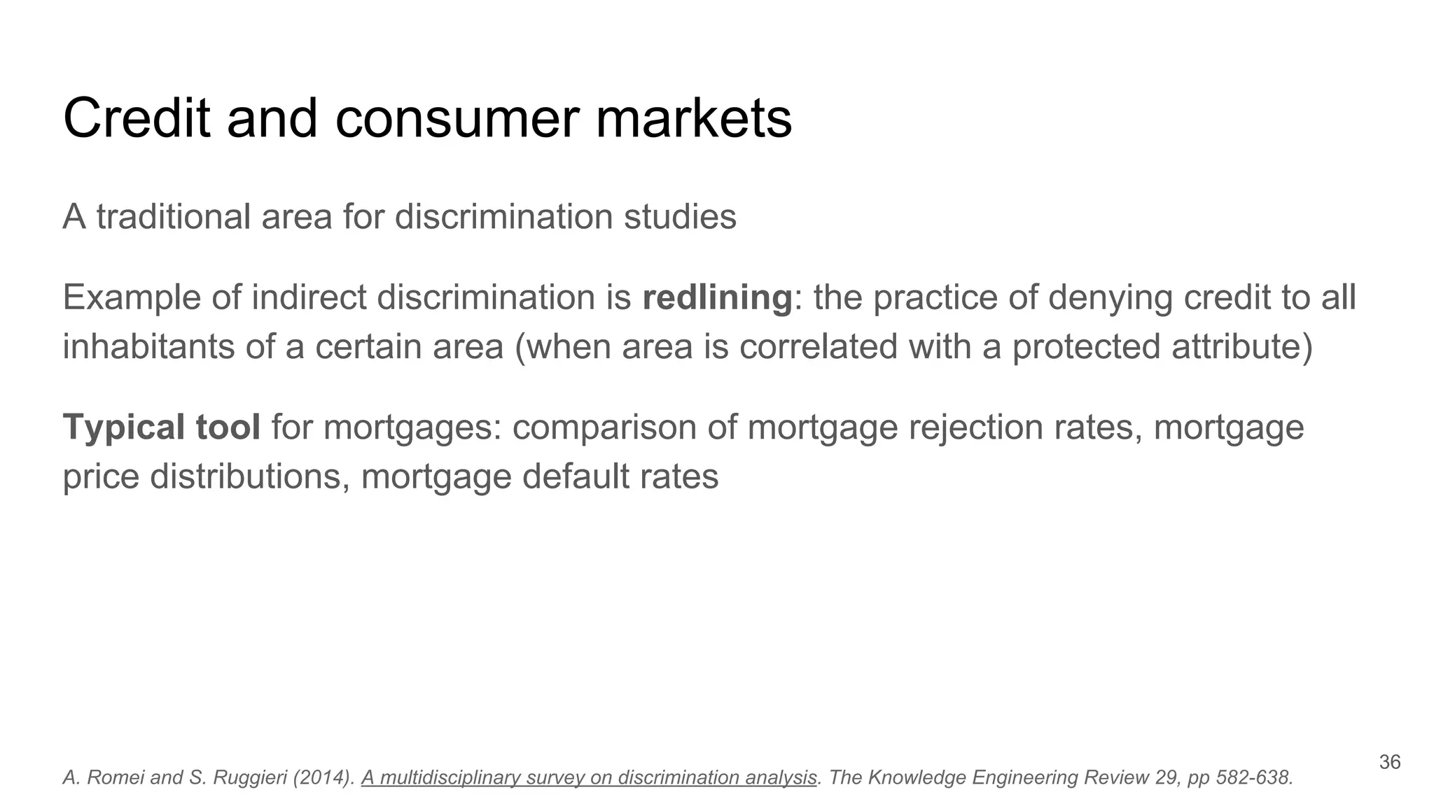Credit and consumer markets
A traditional area for discrimination studies
Example of indirect discrimination is redlining: the practice of denying credit to all
inhabitants of a certain area (when area is correlated with a protected attribute)
Typical tool for mortgages: comparison of mortgage rejection rates, mortgage
price distributions, mortgage default rates
36
A. Romei and S. Ruggieri (2014). A multidisciplinary survey on discrimination analysis. The Knowledge Engineering Review 29, pp 582-638.
 