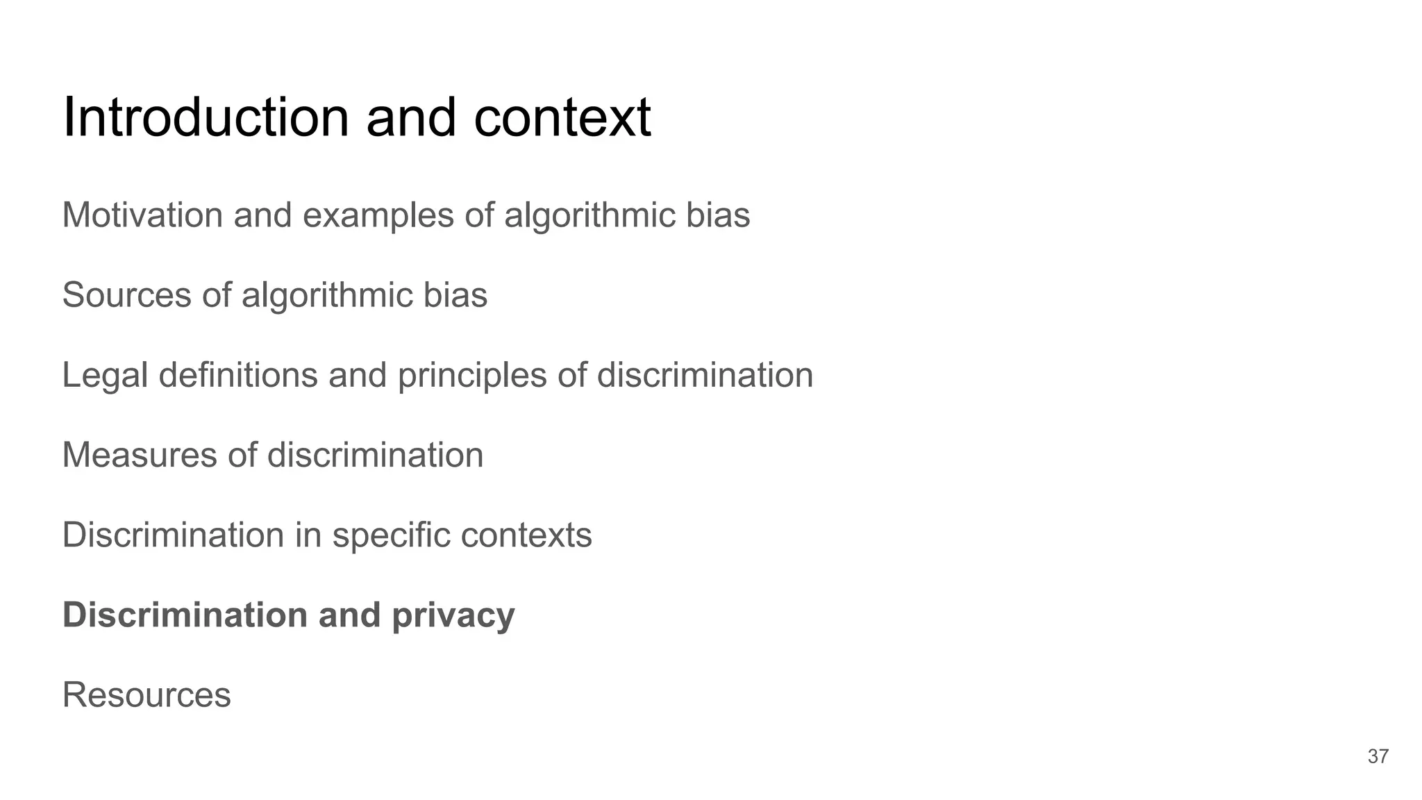 Introduction and context
Motivation and examples of algorithmic bias
Sources of algorithmic bias
Legal definitions and principles of discrimination
Measures of discrimination
Discrimination in specific contexts
Discrimination and privacy
Resources
37
 