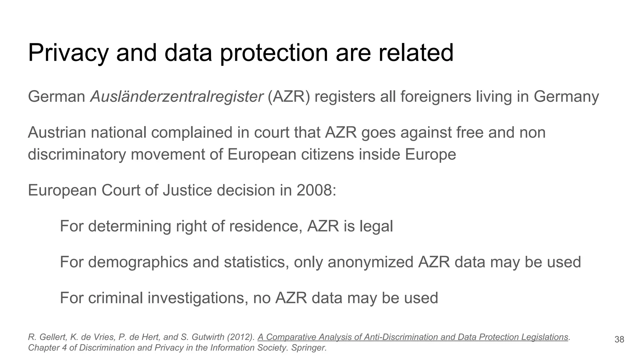 Privacy and data protection are related
German Ausländerzentralregister (AZR) registers all foreigners living in Germany
Austrian national complained in court that AZR goes against free and non
discriminatory movement of European citizens inside Europe
European Court of Justice decision in 2008:
For determining right of residence, AZR is legal
For demographics and statistics, only anonymized AZR data may be used
For criminal investigations, no AZR data may be used
38R. Gellert, K. de Vries, P. de Hert, and S. Gutwirth (2012). A Comparative Analysis of Anti-Discrimination and Data Protection Legislations.
Chapter 4 of Discrimination and Privacy in the Information Society. Springer.
 