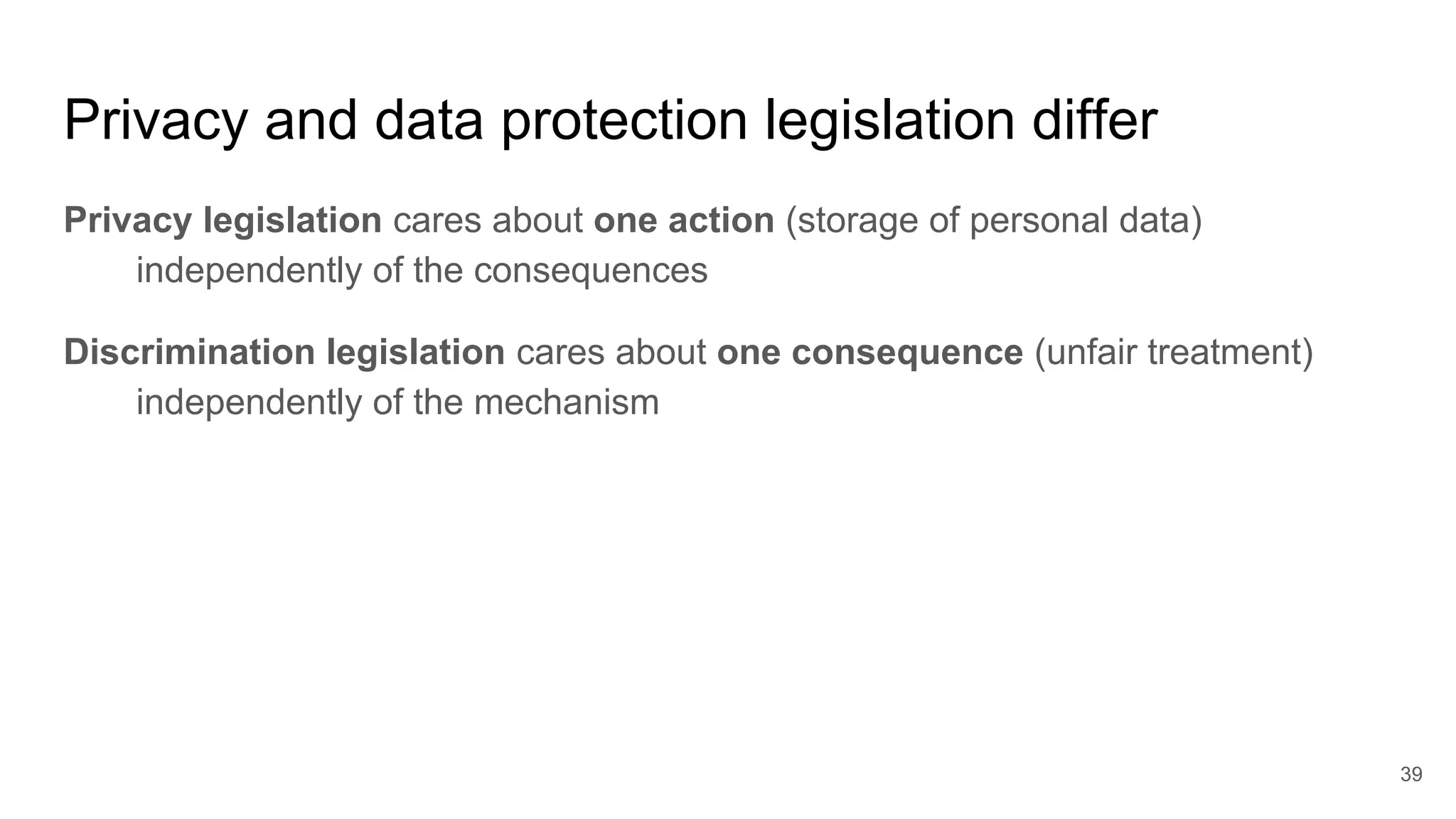 Privacy and data protection legislation differ
Privacy legislation cares about one action (storage of personal data)
independently of the consequences
Discrimination legislation cares about one consequence (unfair treatment)
independently of the mechanism
39
 