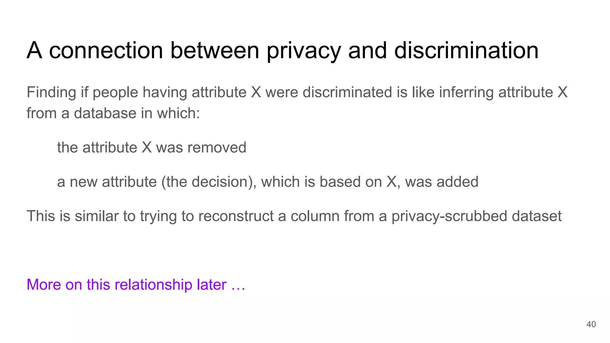 A connection between privacy and discrimination
Finding if people having attribute X were discriminated is like inferring attribute X
from a database in which:
the attribute X was removed
a new attribute (the decision), which is based on X, was added
This is similar to trying to reconstruct a column from a privacy-scrubbed dataset
More on this relationship later …
40
 