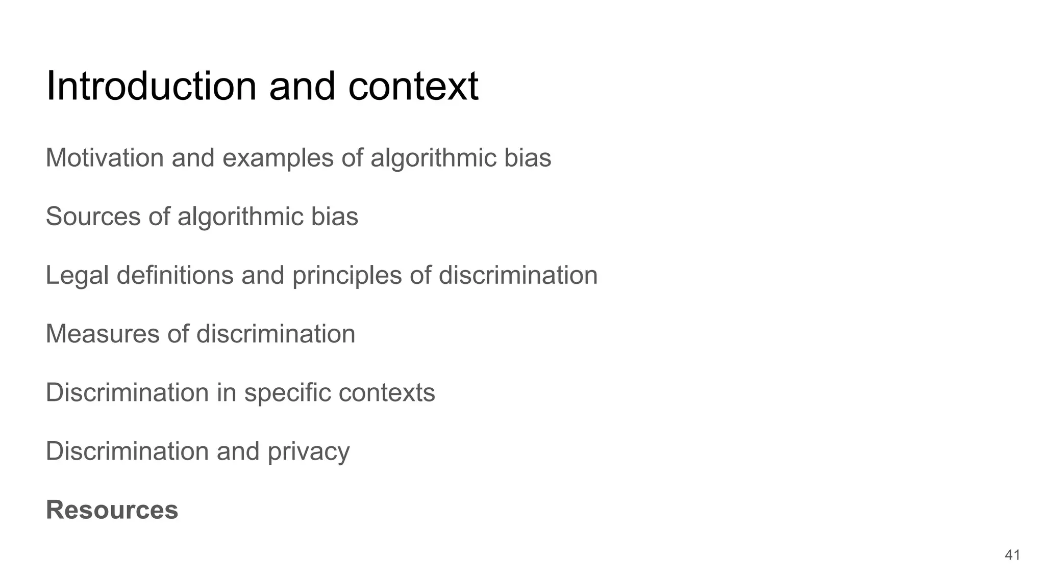 Introduction and context
Motivation and examples of algorithmic bias
Sources of algorithmic bias
Legal definitions and principles of discrimination
Measures of discrimination
Discrimination in specific contexts
Discrimination and privacy
Resources
41
 