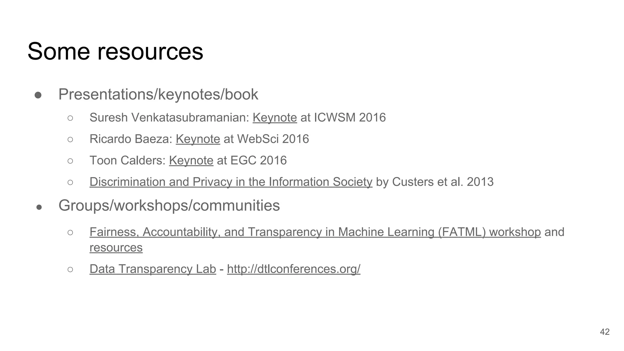 Some resources
● Presentations/keynotes/book
○ Suresh Venkatasubramanian: Keynote at ICWSM 2016
○ Ricardo Baeza: Keynote at WebSci 2016
○ Toon Calders: Keynote at EGC 2016
○ Discrimination and Privacy in the Information Society by Custers et al. 2013
● Groups/workshops/communities
○ Fairness, Accountability, and Transparency in Machine Learning (FATML) workshop and
resources
○ Data Transparency Lab - http://dtlconferences.org/
42
 