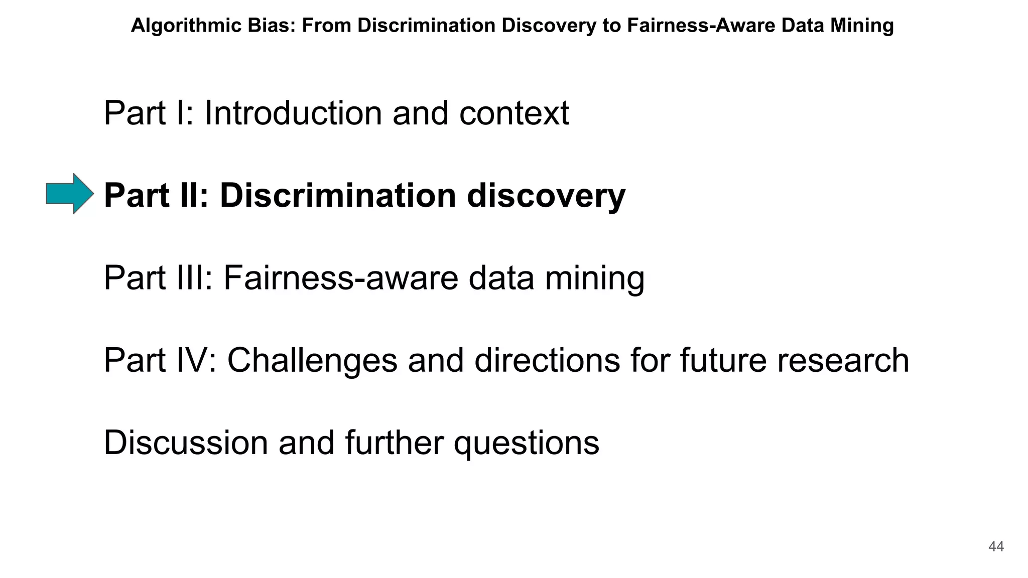 Part I: Introduction and context
Part II: Discrimination discovery
Part III: Fairness-aware data mining
Part IV: Challenges and directions for future research
Discussion and further questions
44
Algorithmic Bias: From Discrimination Discovery to Fairness-Aware Data Mining
 