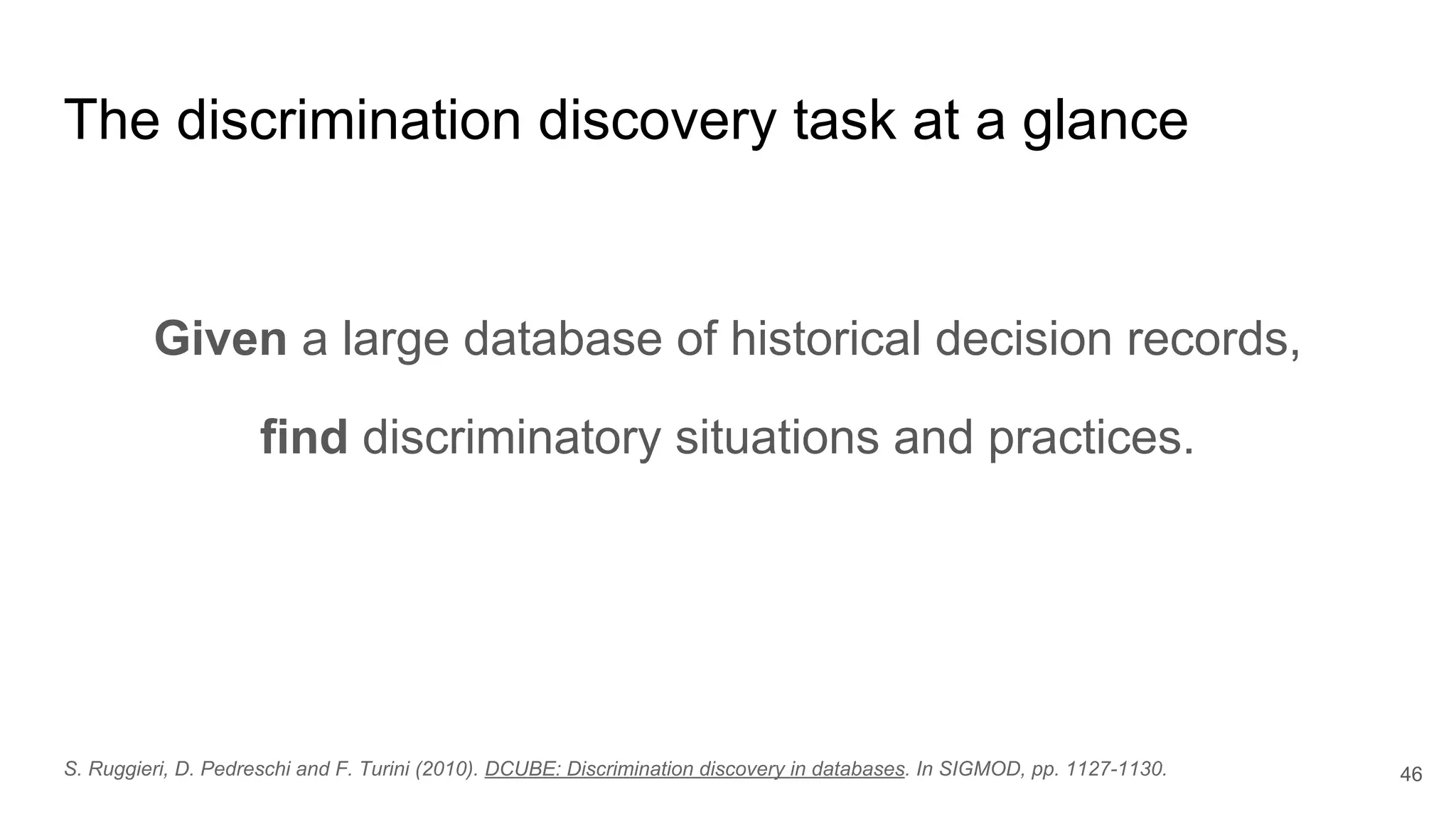 The discrimination discovery task at a glance
Given a large database of historical decision records,
find discriminatory situations and practices.
46S. Ruggieri, D. Pedreschi and F. Turini (2010). DCUBE: Discrimination discovery in databases. In SIGMOD, pp. 1127-1130.
 