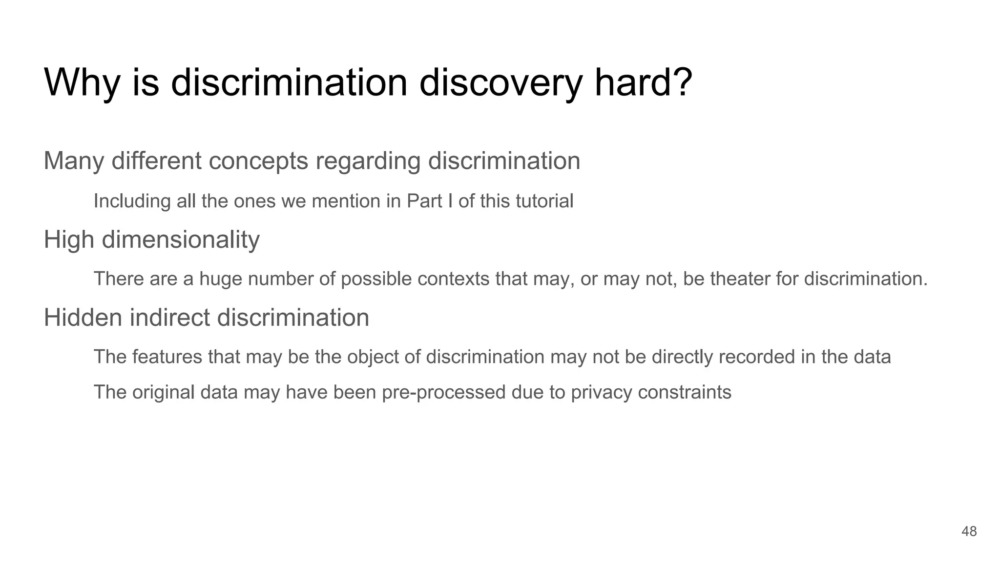 Why is discrimination discovery hard?
Many different concepts regarding discrimination
Including all the ones we mention in Part I of this tutorial
High dimensionality
There are a huge number of possible contexts that may, or may not, be theater for discrimination.
Hidden indirect discrimination
The features that may be the object of discrimination may not be directly recorded in the data
The original data may have been pre-processed due to privacy constraints
48
 