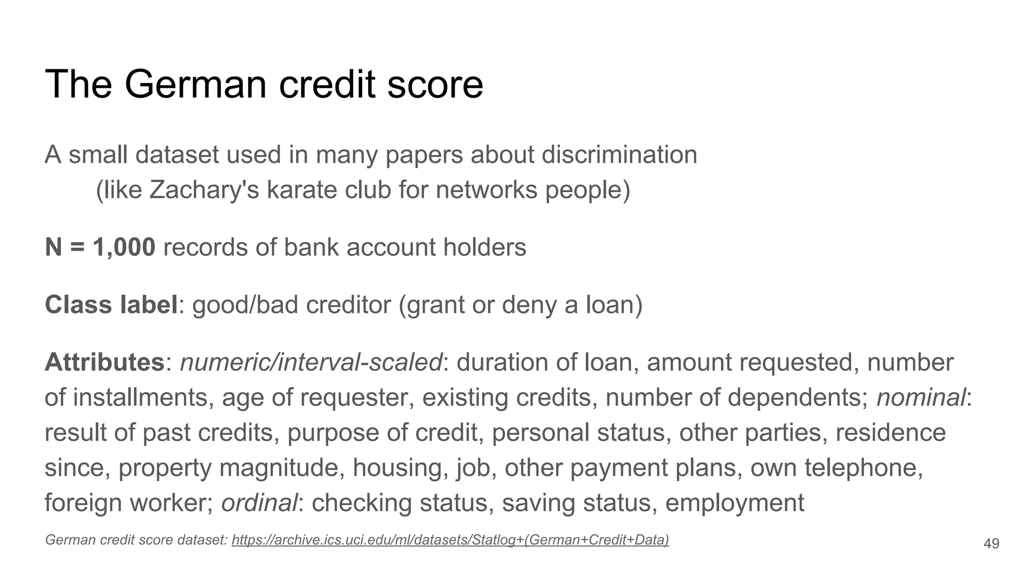 The German credit score
A small dataset used in many papers about discrimination
(like Zachary's karate club for networks people)
N = 1,000 records of bank account holders
Class label: good/bad creditor (grant or deny a loan)
Attributes: numeric/interval-scaled: duration of loan, amount requested, number
of installments, age of requester, existing credits, number of dependents; nominal:
result of past credits, purpose of credit, personal status, other parties, residence
since, property magnitude, housing, job, other payment plans, own telephone,
foreign worker; ordinal: checking status, saving status, employment
49German credit score dataset: https://archive.ics.uci.edu/ml/datasets/Statlog+(German+Credit+Data)
 