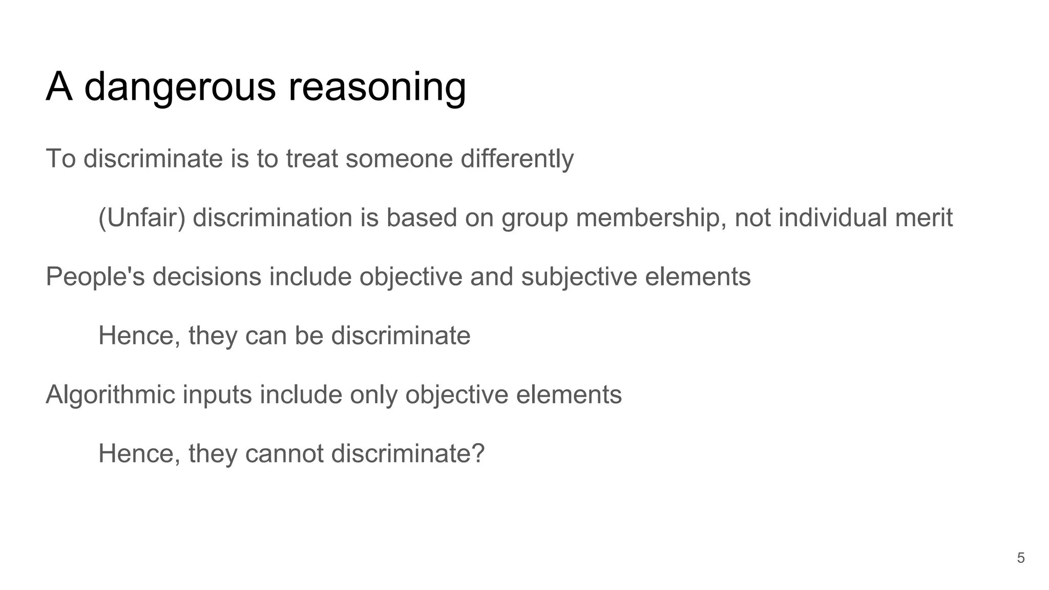 A dangerous reasoning
To discriminate is to treat someone differently
(Unfair) discrimination is based on group membership, not individual merit
People's decisions include objective and subjective elements
Hence, they can be discriminate
Algorithmic inputs include only objective elements
Hence, they cannot discriminate?
5
 