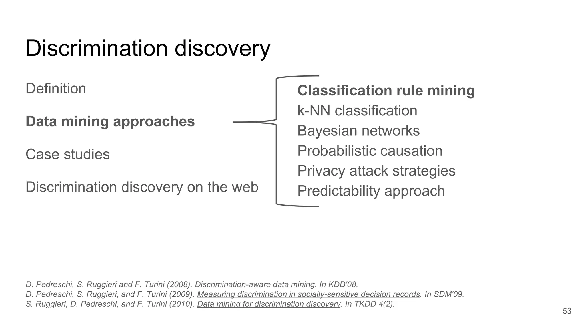 Discrimination discovery
Definition
Data mining approaches
Case studies
Discrimination discovery on the web
53
Classification rule mining
k-NN classification
Bayesian networks
Probabilistic causation
Privacy attack strategies
Predictability approach
D. Pedreschi, S. Ruggieri and F. Turini (2008). Discrimination-aware data mining. In KDD'08.
D. Pedreschi, S. Ruggieri, and F. Turini (2009). Measuring discrimination in socially-sensitive decision records. In SDM'09.
S. Ruggieri, D. Pedreschi, and F. Turini (2010). Data mining for discrimination discovery. In TKDD 4(2).
 