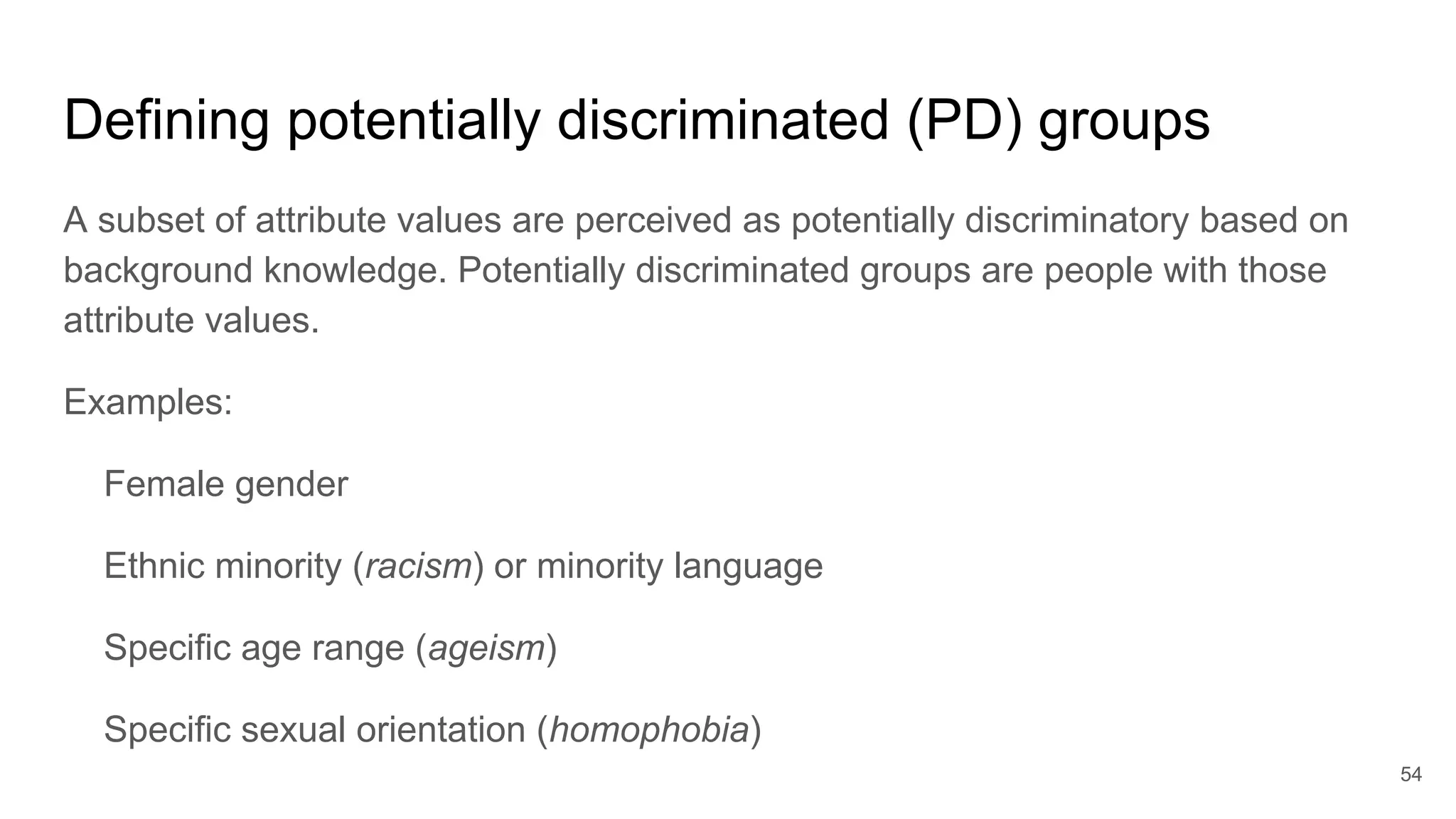 Defining potentially discriminated (PD) groups
A subset of attribute values are perceived as potentially discriminatory based on
background knowledge. Potentially discriminated groups are people with those
attribute values.
Examples:
Female gender
Ethnic minority (racism) or minority language
Specific age range (ageism)
Specific sexual orientation (homophobia)
54
 
