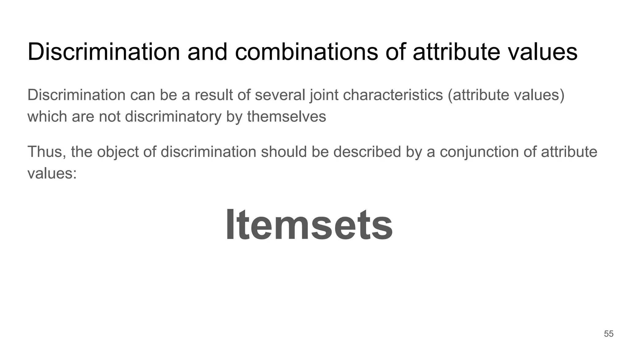 Discrimination and combinations of attribute values
Discrimination can be a result of several joint characteristics (attribute values)
which are not discriminatory by themselves
Thus, the object of discrimination should be described by a conjunction of attribute
values:
Itemsets
55
 