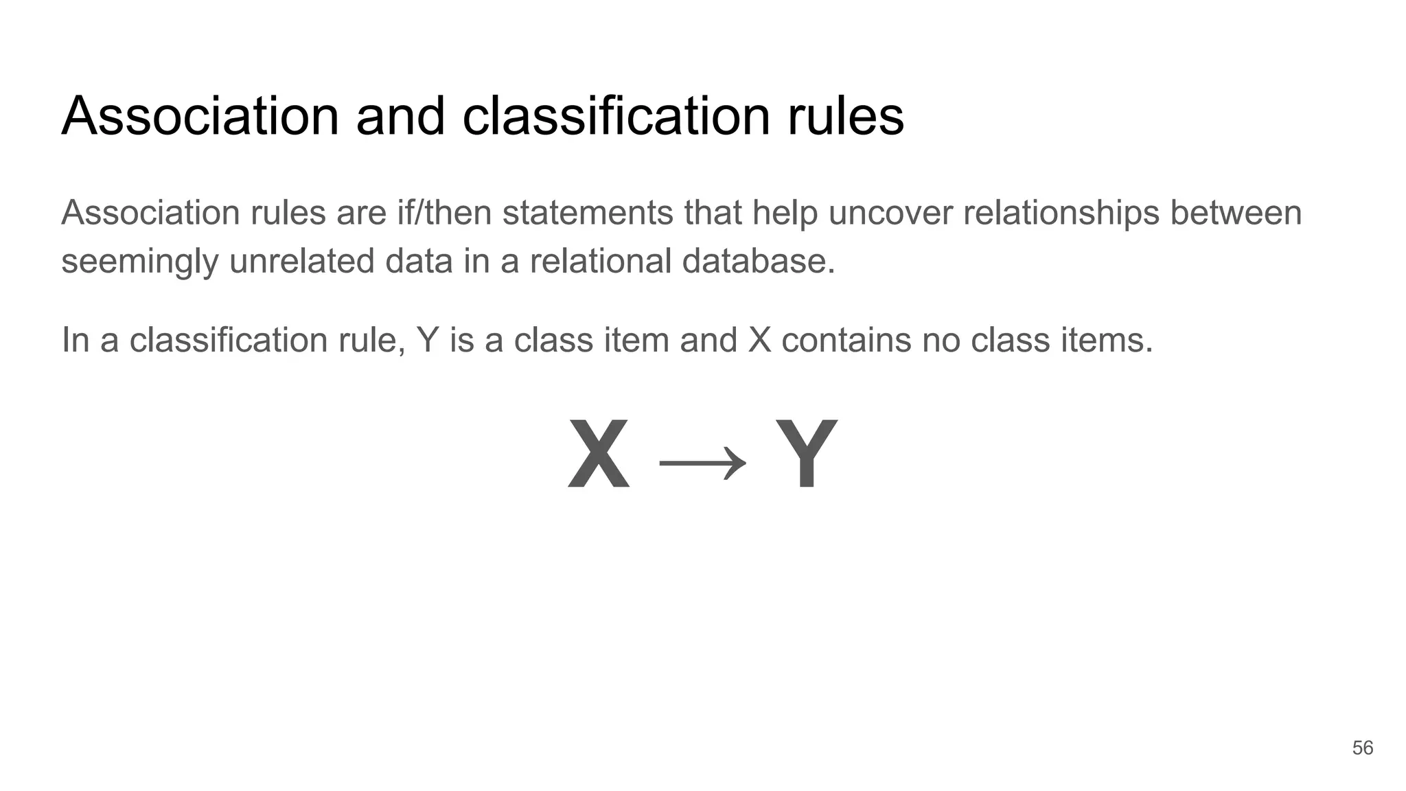 Association and classification rules
Association rules are if/then statements that help uncover relationships between
seemingly unrelated data in a relational database.
In a classification rule, Y is a class item and X contains no class items.
X → Y
56
 