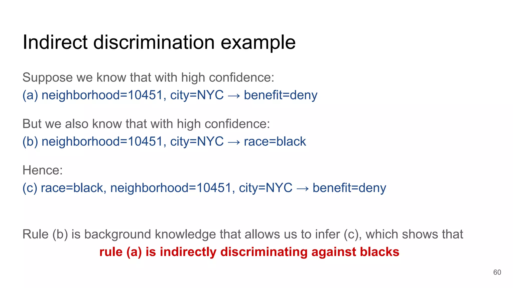 Indirect discrimination example
Suppose we know that with high confidence:
(a) neighborhood=10451, city=NYC → benefit=deny
But we also know that with high confidence:
(b) neighborhood=10451, city=NYC → race=black
Hence:
(c) race=black, neighborhood=10451, city=NYC → benefit=deny
Rule (b) is background knowledge that allows us to infer (c), which shows that
rule (a) is indirectly discriminating against blacks
60
 
