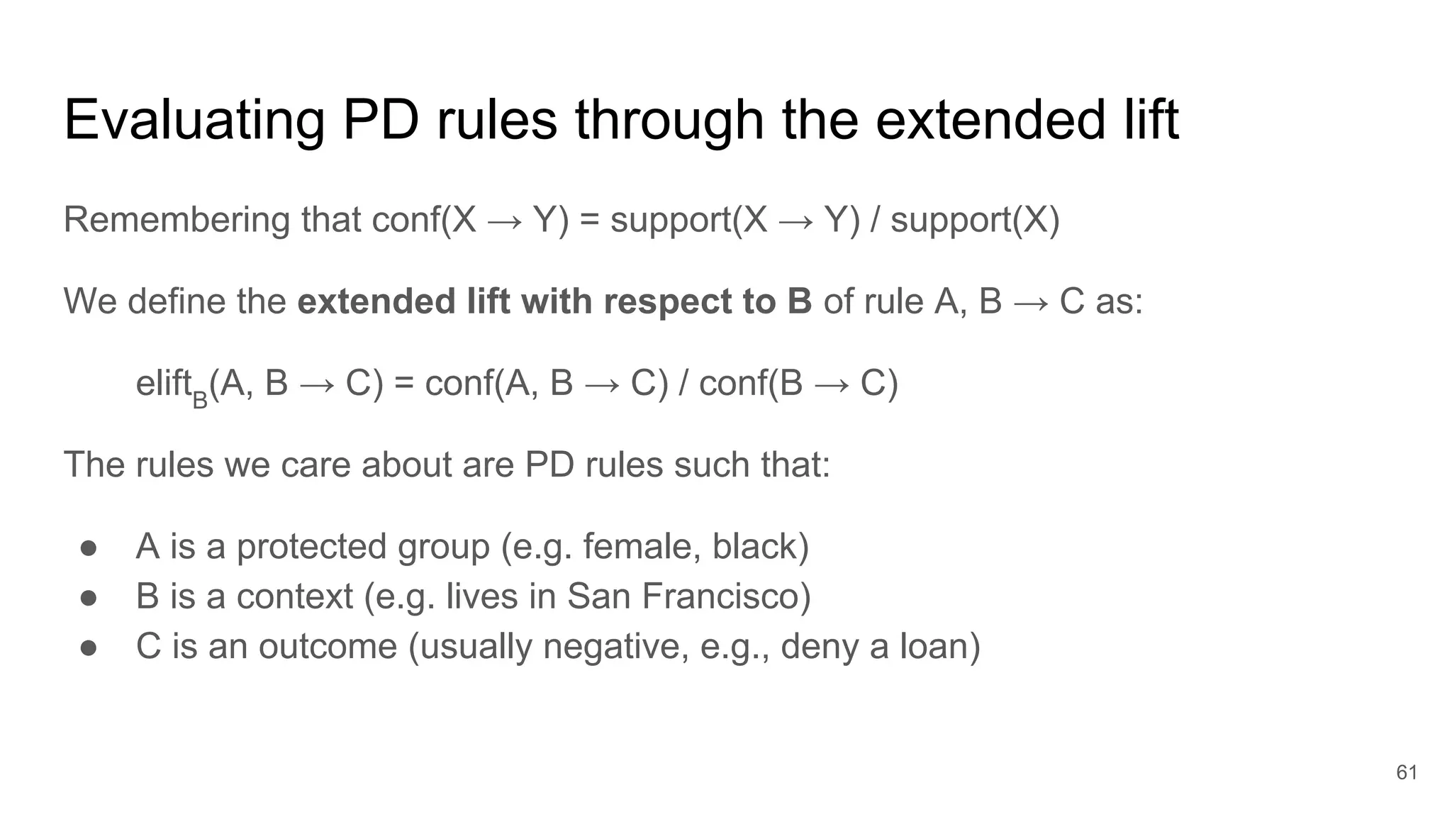 Evaluating PD rules through the extended lift
Remembering that conf(X → Y) = support(X → Y) / support(X)
We define the extended lift with respect to B of rule A, B → C as:
eliftB
(A, B → C) = conf(A, B → C) / conf(B → C)
The rules we care about are PD rules such that:
● A is a protected group (e.g. female, black)
● B is a context (e.g. lives in San Francisco)
● C is an outcome (usually negative, e.g., deny a loan)
61
 