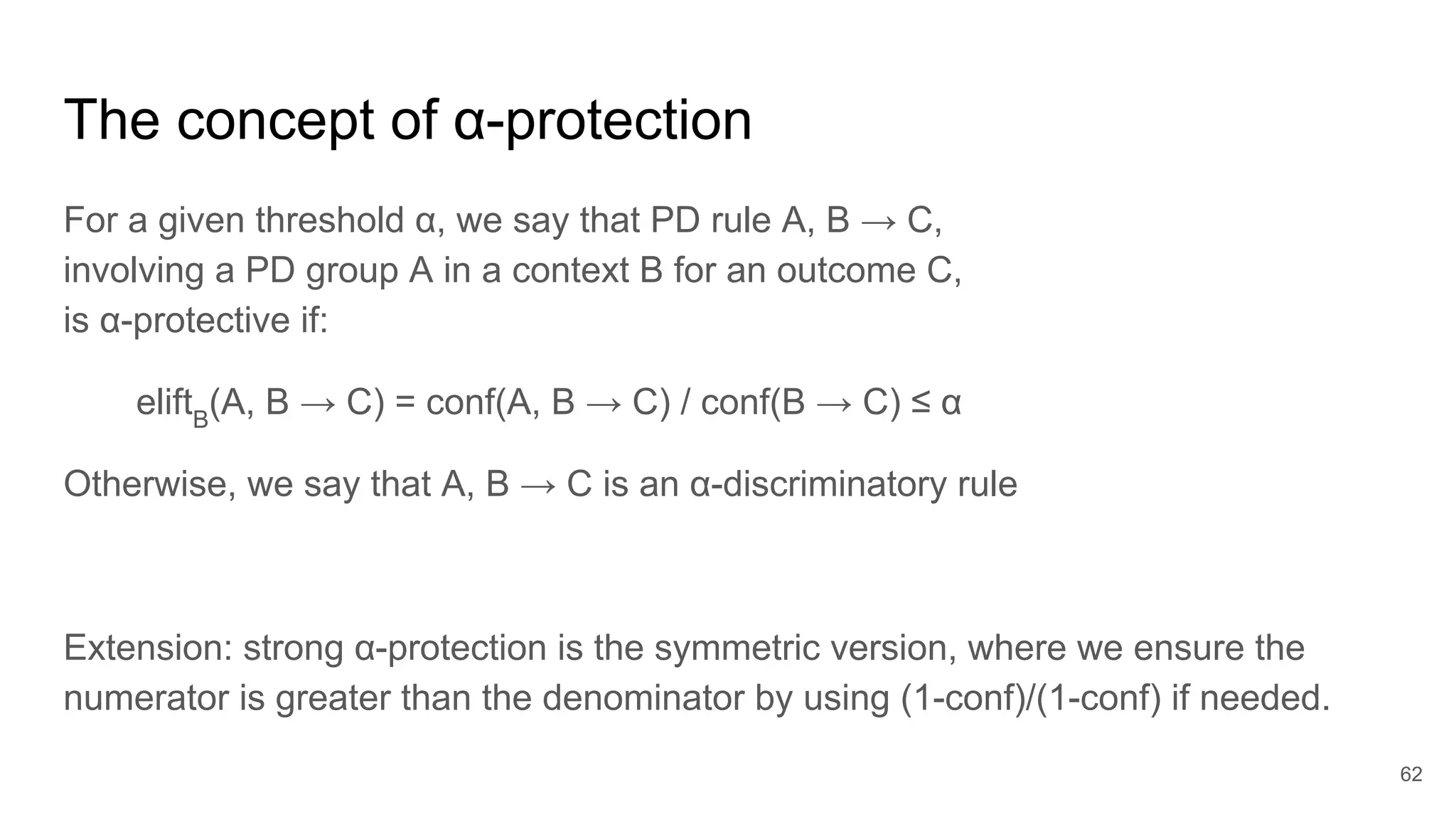 The concept of α-protection
For a given threshold α, we say that PD rule A, B → C,
involving a PD group A in a context B for an outcome C,
is α-protective if:
eliftB
(A, B → C) = conf(A, B → C) / conf(B → C) ≤ α
Otherwise, we say that A, B → C is an α-discriminatory rule
Extension: strong α-protection is the symmetric version, where we ensure the
numerator is greater than the denominator by using (1-conf)/(1-conf) if needed.
62
 