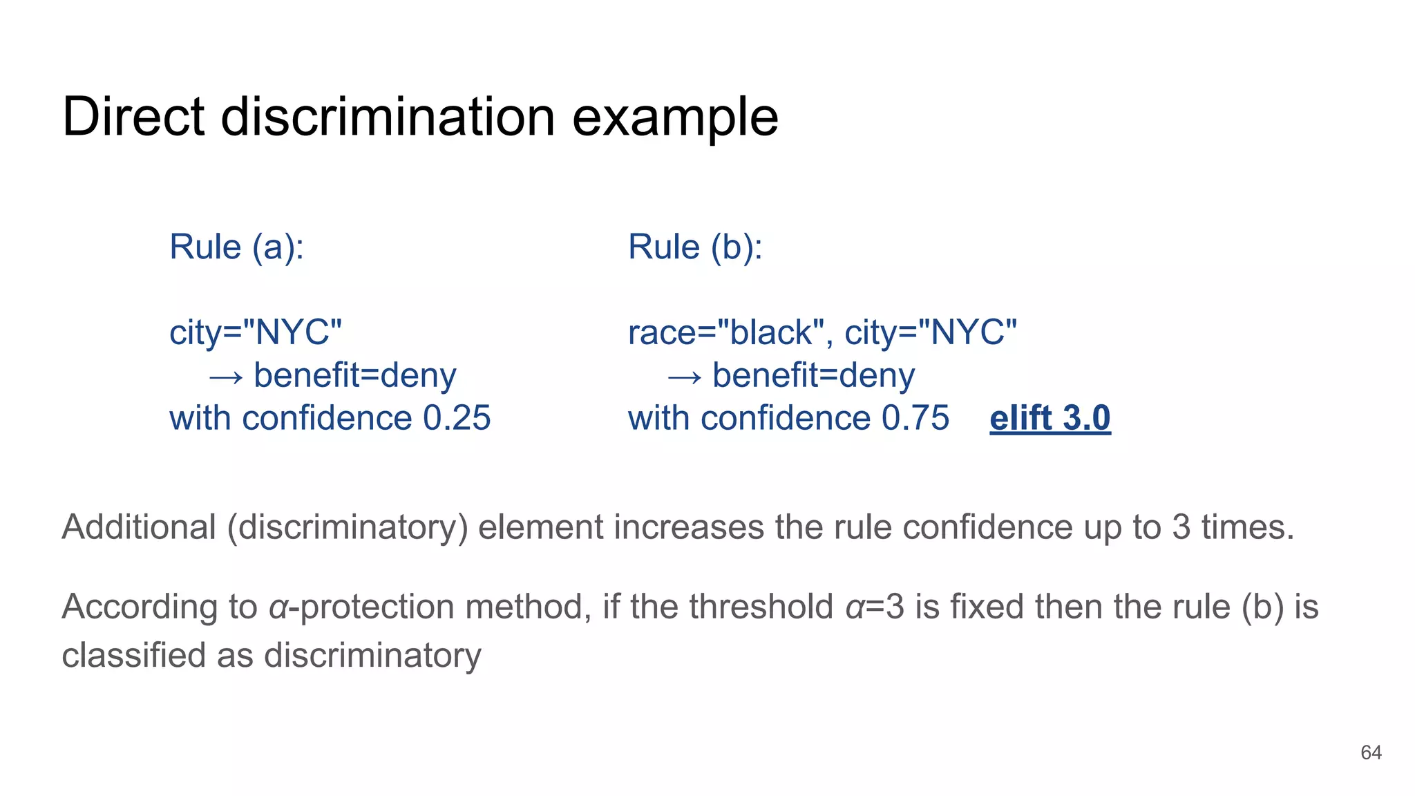 Direct discrimination example
Additional (discriminatory) element increases the rule confidence up to 3 times.
According to α-protection method, if the threshold α=3 is fixed then the rule (b) is
classified as discriminatory
64
Rule (a):
city="NYC"
→ benefit=deny
with confidence 0.25
Rule (b):
race="black", city="NYC"
→ benefit=deny
with confidence 0.75 elift 3.0
 