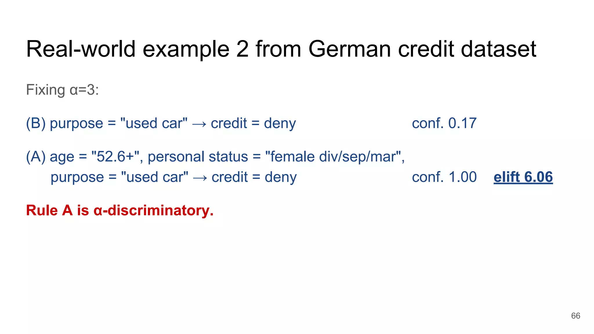 Real-world example 2 from German credit dataset
Fixing α=3:
(B) purpose = "used car" → credit = deny conf. 0.17
(A) age = "52.6+", personal status = "female div/sep/mar",
purpose = "used car" → credit = deny conf. 1.00 elift 6.06
Rule A is α-discriminatory.
66
 