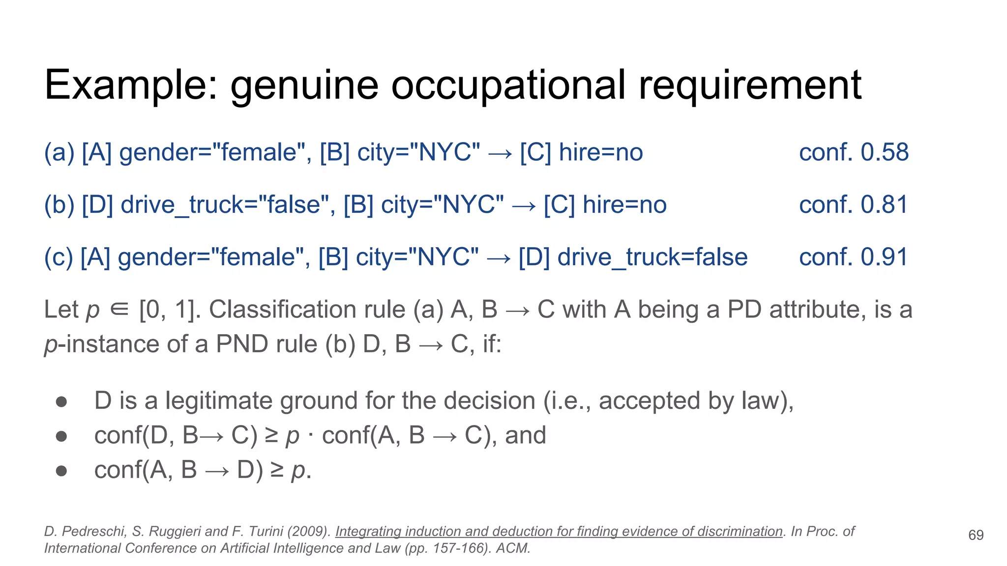 Example: genuine occupational requirement
(a) [A] gender="female", [B] city="NYC" → [C] hire=no conf. 0.58
(b) [D] drive_truck="false", [B] city="NYC" → [C] hire=no conf. 0.81
(c) [A] gender="female", [B] city="NYC" → [D] drive_truck=false conf. 0.91
Let p ∈ [0, 1]. Classification rule (a) A, B → C with A being a PD attribute, is a
p-instance of a PND rule (b) D, B → C, if:
● D is a legitimate ground for the decision (i.e., accepted by law),
● conf(D, B→ C) ≥ p · conf(A, B → C), and
● conf(A, B → D) ≥ p.
69D. Pedreschi, S. Ruggieri and F. Turini (2009). Integrating induction and deduction for finding evidence of discrimination. In Proc. of
International Conference on Artificial Intelligence and Law (pp. 157-166). ACM.
 