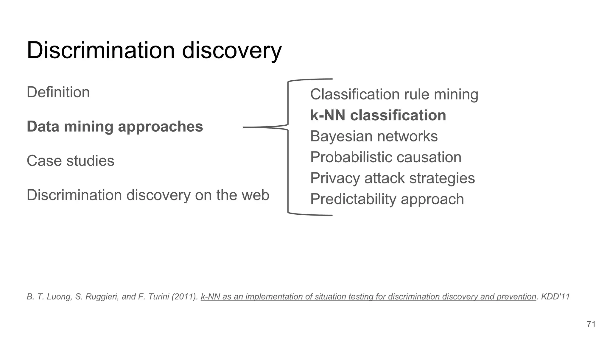 Discrimination discovery
Definition
Data mining approaches
Case studies
Discrimination discovery on the web
71
Classification rule mining
k-NN classification
Bayesian networks
Probabilistic causation
Privacy attack strategies
Predictability approach
B. T. Luong, S. Ruggieri, and F. Turini (2011). k-NN as an implementation of situation testing for discrimination discovery and prevention. KDD'11
 