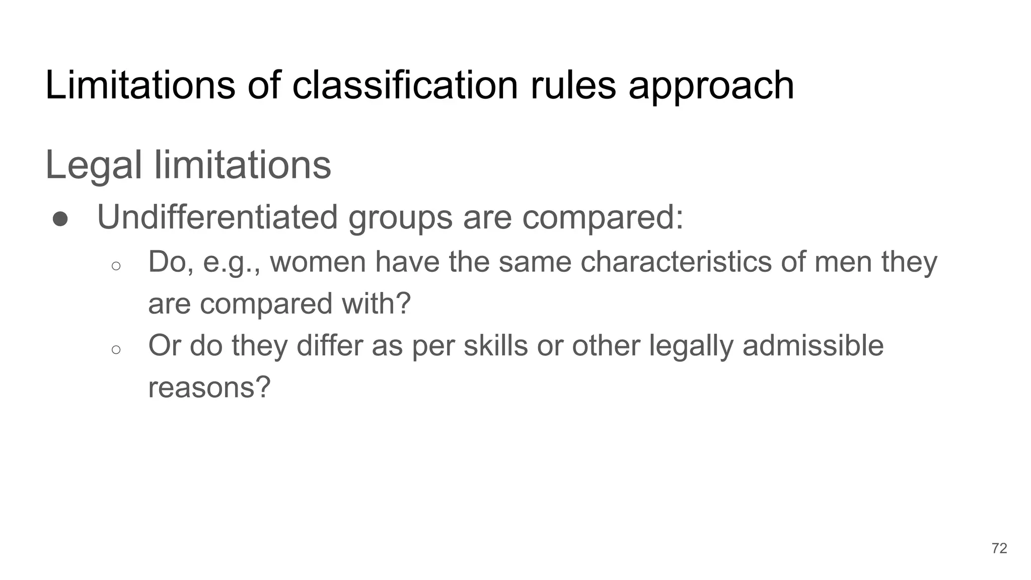 Limitations of classification rules approach
Legal limitations
● Undifferentiated groups are compared:
○ Do, e.g., women have the same characteristics of men they
are compared with?
○ Or do they differ as per skills or other legally admissible
reasons?
72
 