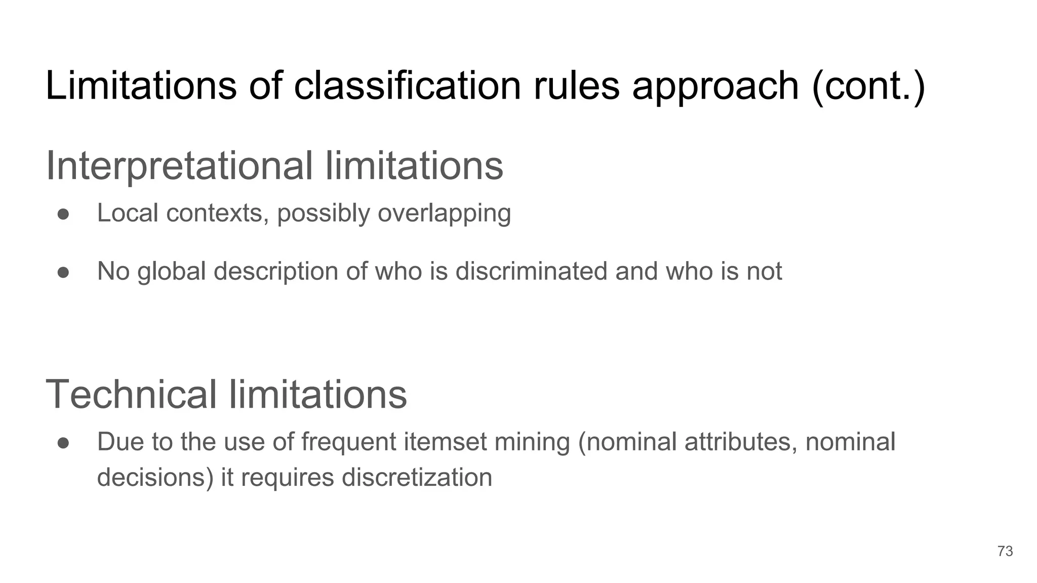 Limitations of classification rules approach (cont.)
Interpretational limitations
● Local contexts, possibly overlapping
● No global description of who is discriminated and who is not
Technical limitations
● Due to the use of frequent itemset mining (nominal attributes, nominal
decisions) it requires discretization
73
 