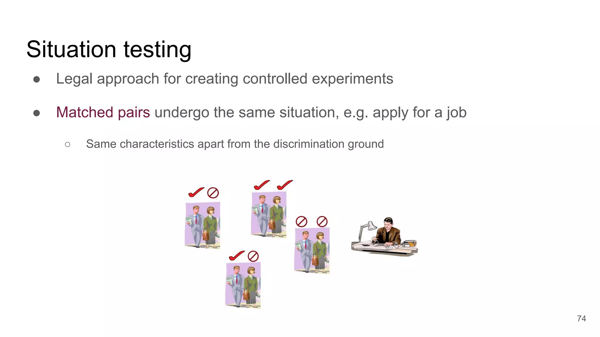 ● Legal approach for creating controlled experiments
● Matched pairs undergo the same situation, e.g. apply for a job
○ Same characteristics apart from the discrimination ground
74
Situation testing
 