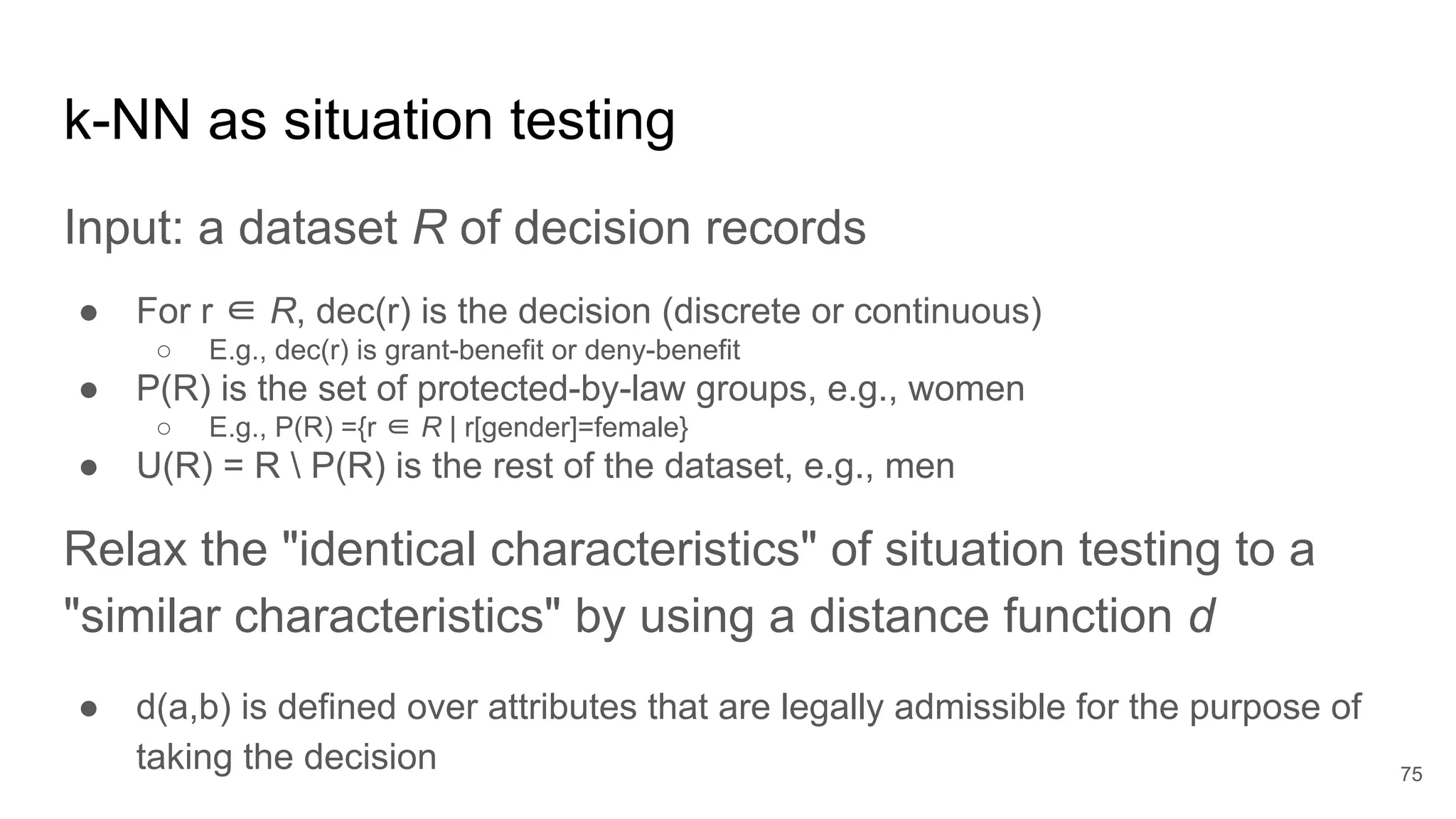 k-NN as situation testing
Input: a dataset R of decision records
● For r ∈ R, dec(r) is the decision (discrete or continuous)
○ E.g., dec(r) is grant-benefit or deny-benefit
● P(R) is the set of protected-by-law groups, e.g., women
○ E.g., P(R) ={r ∈ R | r[gender]=female}
● U(R) = R  P(R) is the rest of the dataset, e.g., men
Relax the "identical characteristics" of situation testing to a
"similar characteristics" by using a distance function d
● d(a,b) is defined over attributes that are legally admissible for the purpose of
taking the decision 75
 