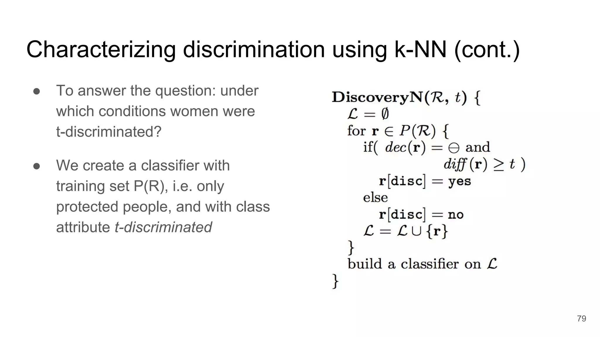 Characterizing discrimination using k-NN (cont.)
● To answer the question: under
which conditions women were
t-discriminated?
● We create a classifier with
training set P(R), i.e. only
protected people, and with class
attribute t-discriminated
79
 