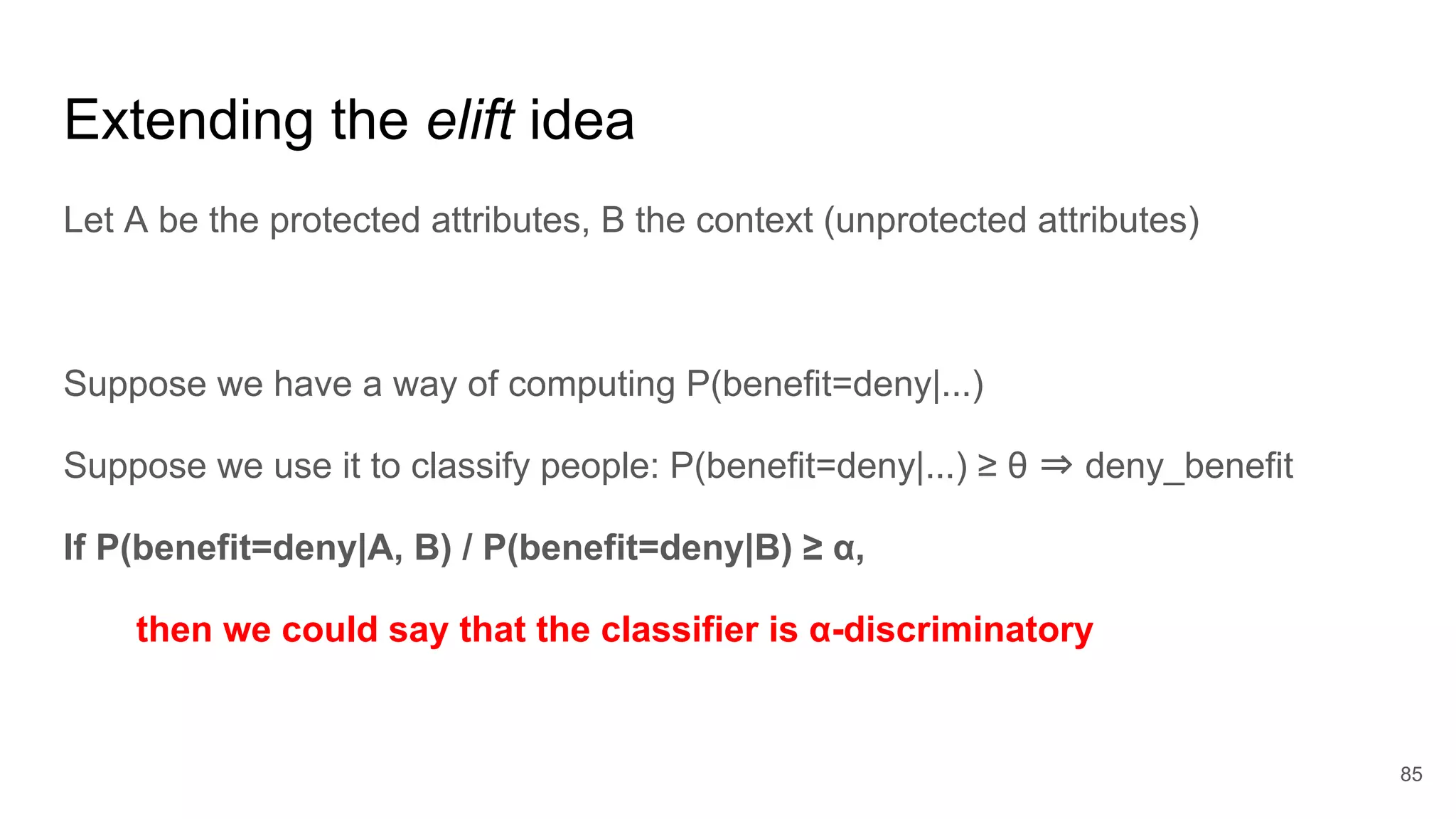 Extending the elift idea
Let A be the protected attributes, B the context (unprotected attributes)
Suppose we have a way of computing P(benefit=deny|...)
Suppose we use it to classify people: P(benefit=deny|...) ≥ θ ⇒ deny_benefit
If P(benefit=deny|A, B) / P(benefit=deny|B) ≥ α,
then we could say that the classifier is α-discriminatory
85
 
