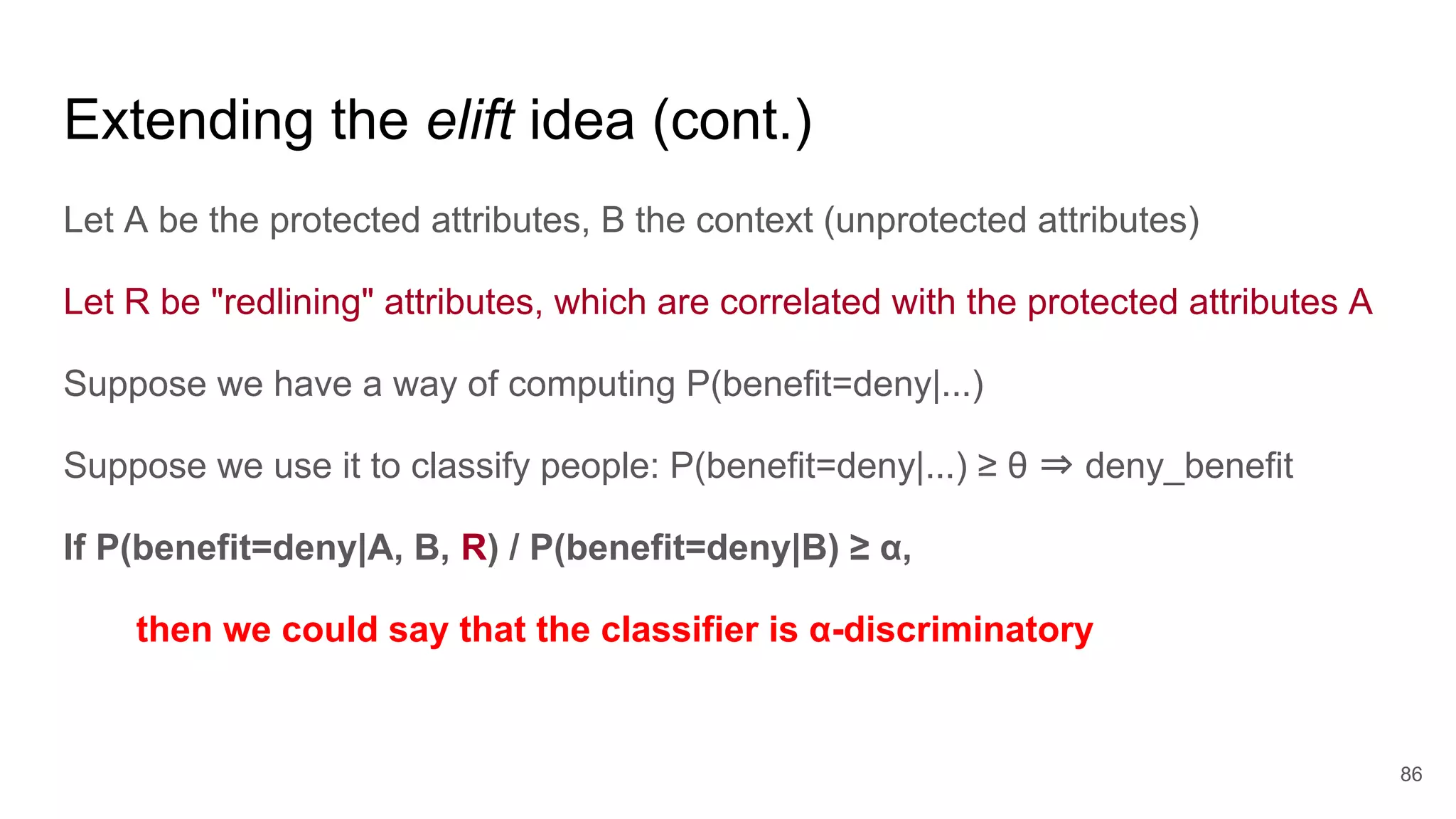 Extending the elift idea (cont.)
Let A be the protected attributes, B the context (unprotected attributes)
Let R be "redlining" attributes, which are correlated with the protected attributes A
Suppose we have a way of computing P(benefit=deny|...)
Suppose we use it to classify people: P(benefit=deny|...) ≥ θ ⇒ deny_benefit
If P(benefit=deny|A, B, R) / P(benefit=deny|B) ≥ α,
then we could say that the classifier is α-discriminatory
86
 