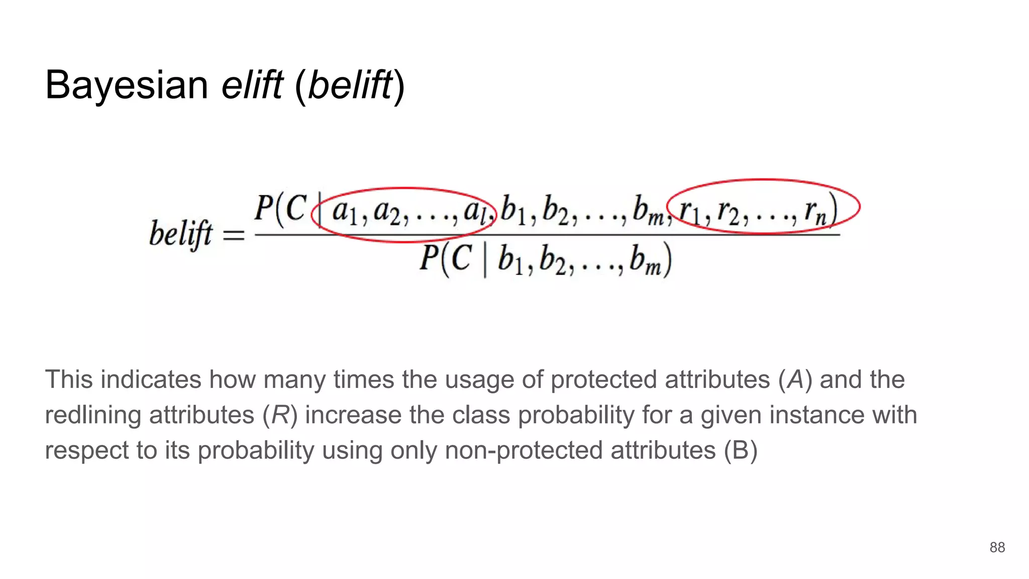 This indicates how many times the usage of protected attributes (A) and the
redlining attributes (R) increase the class probability for a given instance with
respect to its probability using only non-protected attributes (B)
88
Bayesian elift (belift)
 