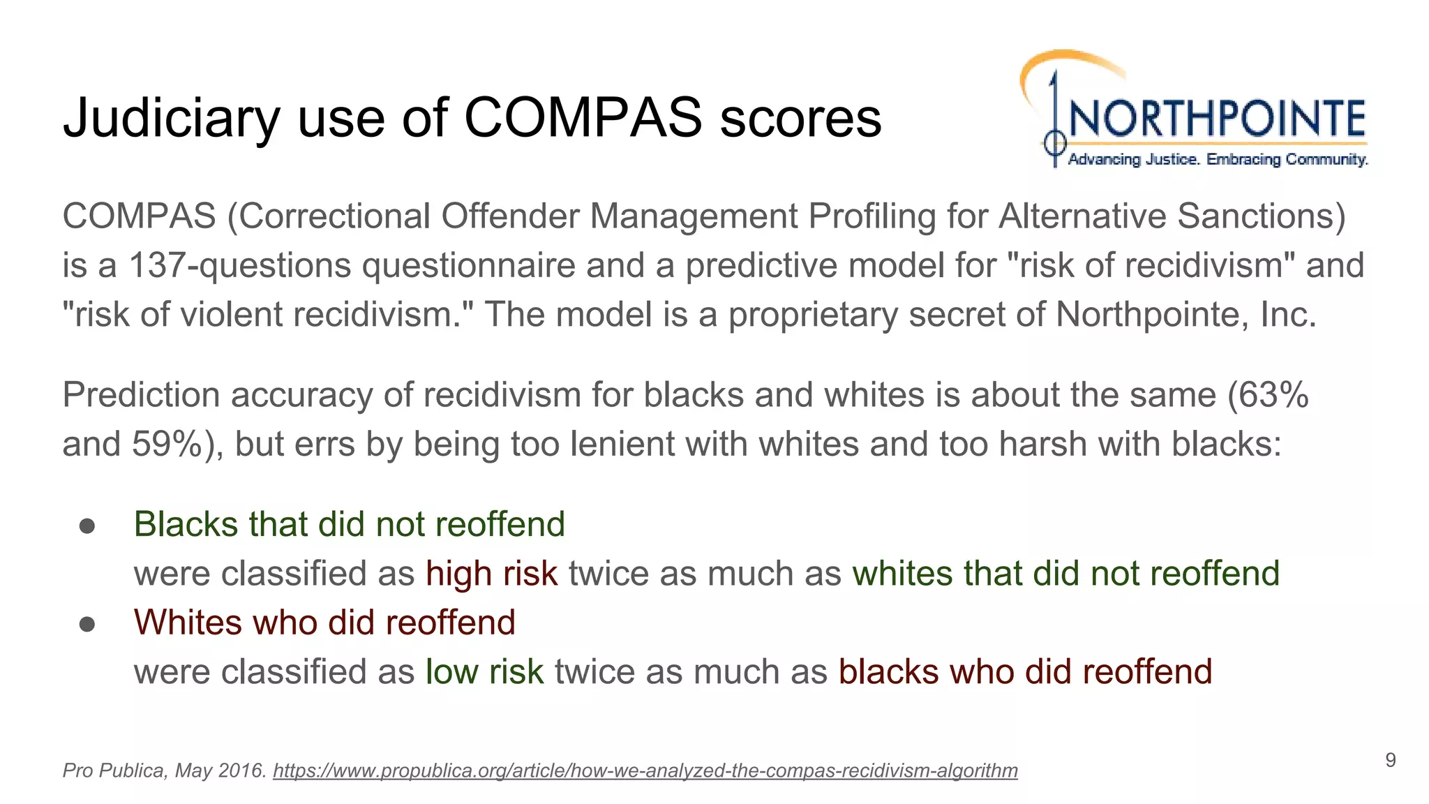 Judiciary use of COMPAS scores
COMPAS (Correctional Offender Management Profiling for Alternative Sanctions)
is a 137-questions questionnaire and a predictive model for "risk of recidivism" and
"risk of violent recidivism." The model is a proprietary secret of Northpointe, Inc.
Prediction accuracy of recidivism for blacks and whites is about the same (63%
and 59%), but errs by being too lenient with whites and too harsh with blacks:
● Blacks that did not reoffend
were classified as high risk twice as much as whites that did not reoffend
● Whites who did reoffend
were classified as low risk twice as much as blacks who did reoffend
9
Pro Publica, May 2016. https://www.propublica.org/article/how-we-analyzed-the-compas-recidivism-algorithm
 