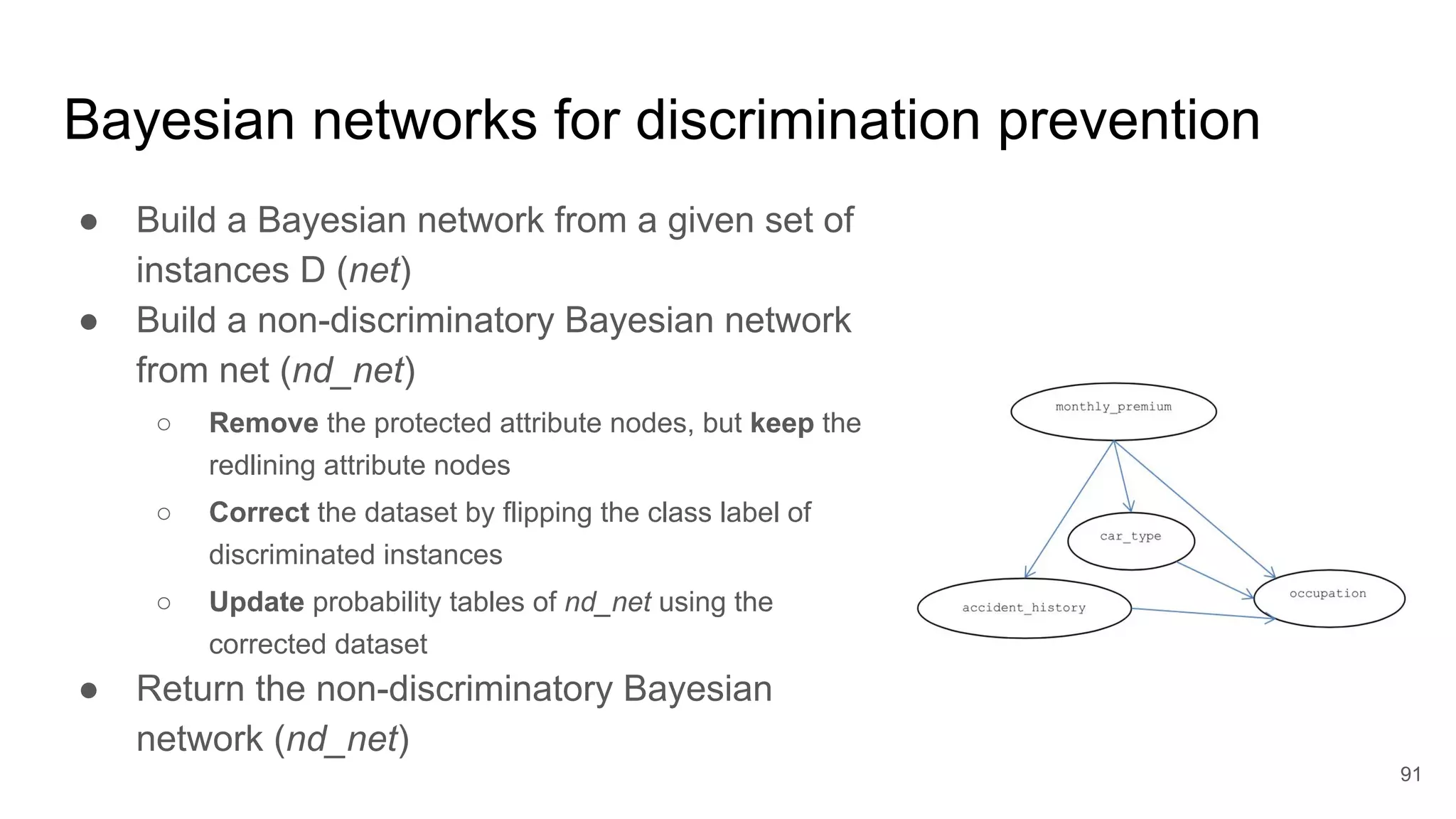 ● Build a Bayesian network from a given set of
instances D (net)
● Build a non-discriminatory Bayesian network
from net (nd_net)
○ Remove the protected attribute nodes, but keep the
redlining attribute nodes
○ Correct the dataset by flipping the class label of
discriminated instances
○ Update probability tables of nd_net using the
corrected dataset
● Return the non-discriminatory Bayesian
network (nd_net)
91
Bayesian networks for discrimination prevention
 
